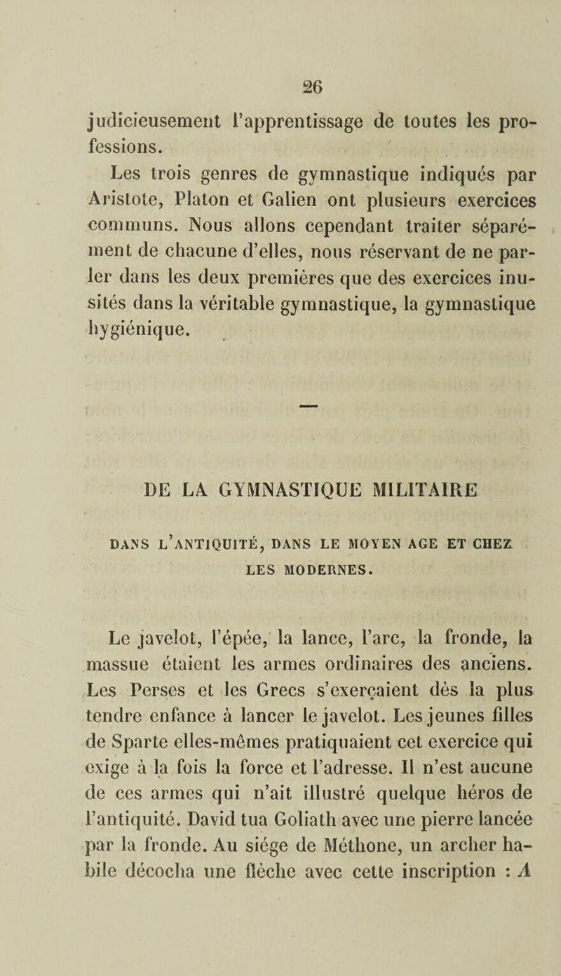 judicieusement l’apprentissage de toutes les pro¬ fessions. Les trois genres de gymnastique indiqués par Aristote, Platon et Galien ont plusieurs exercices communs. Nous allons cependant traiter séparé¬ ment de chacune d’elles, nous réservant de ne par¬ ler dans les deux premières que des exercices inu¬ sités dans la véritable gymnastique, la gymnastique hygiénique. DE LA GYMNASTIQUE MILITAIRE DANS L’ANTIQUITÉ, DANS LE MOYEN AGE ET CHE£ LES MODERNES. Le javelot, l’épée, la lance, l’arc, la fronde, la massue étaient les armes ordinaires des anciens. Les Perses et les Grecs s’exercaient dès la plus tendre enfance à lancer le javelot. Les jeunes fdles de Sparte elles-mêmes pratiquaient cet exercice qui exige à la fois la force et l’adresse. 11 n’est aucune de ces armes qui n’ait illustré quelque héros de l’antiquité. David tua Goliath avec une pierre lancée par la fronde. Au siège de Méthone, un archer ha¬ bile décocha une flèche avec cette inscription : A