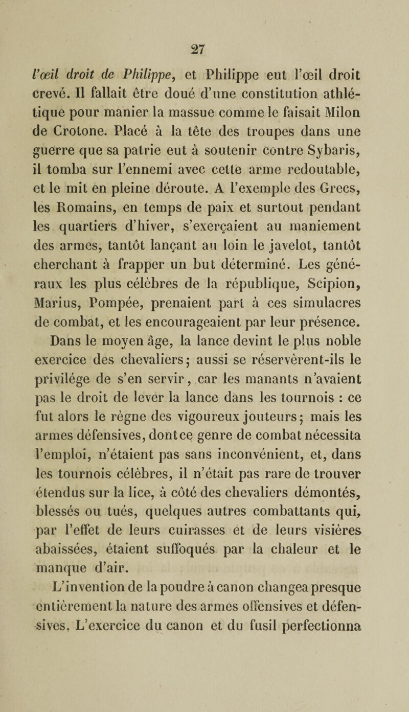 l’œil droit de Philippe, et Philippe eut l’œil droit crevé. Il fallait être doué d’une constitution athlé¬ tique pour manier la massue comme le faisait Milon de Crotone. Placé à la tête des troupes dans une guerre que sa patrie eut à soutenir contre Sybaris, il tomba sur l’ennemi avec cette arme redoutable, et le mit en pleine déroute. A l’exemple des Grecs, les Romains, en temps de paix et surtout pendant les quartiers d’hiver, s’exercaient au maniement des armes, tantôt lançant au loin le javelot, tantôt cherchant à frapper un but déterminé. Les géné¬ raux les plus célèbres de la république, Scipion, Marius, Pompée, prenaient part à ces simulacres de combat, et les encourageaient par leur présence. Dans le moyen âge, la lance devint le plus noble exercice des chevaliers; aussi se réservèrent-ils le privilège de s’en servir, car les manants n’avaient pas le droit de lever la lance dans les tournois : ce fut alors le règne des vigoureux jouteurs; mais les armes défensives, dont ce genre de combat nécessita l’emploi, n’étaient pas sans inconvénient, et, dans les tournois célèbres, il n’était pas rare de trouver étendus sur la lice, à côté des chevaliers démontés, blessés ou tués, quelques autres combattants qui, par l’effet de leurs cuirasses et de leurs visières abaissées, étaient suffoqués par la chaleur et le manque d’air. L’invention de la poudre à canon changea presque entièrement la nature des armes offensives et défen¬ sives. L’exercice du canon et du fusil perfectionna