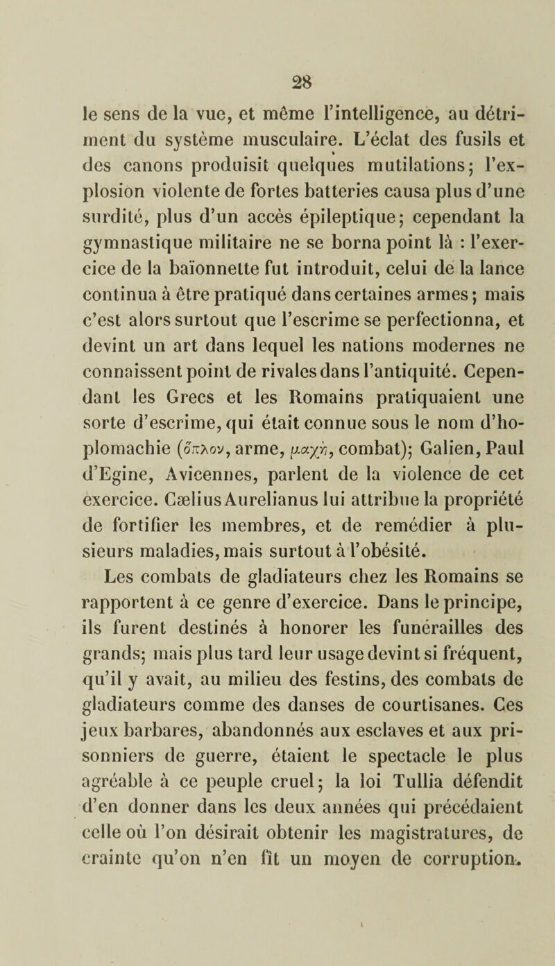 le sens de la vue, et même l'intelligence, au détri¬ ment du système musculaire. L’éclat des fusils et des canons produisit quelques mutilations; l’ex¬ plosion violente de fortes batteries causa plus d’une surdité, plus d’un accès épileptique; cependant la gymnastique militaire ne se borna point là : l’exer¬ cice de la baïonnette fut introduit, celui de la lance continua à être pratiqué dans certaines armes ; mais c’est alors surtout que l’escrime se perfectionna, et devint un art dans lequel les nations modernes ne connaissent point de rivales dans l’antiquité. Cepen¬ dant les Grecs et les Romains pratiquaient une sorte d’escrime, qui était connue sous le nom d’ho- plomachie (ottaov, arme, ?, combat); Galien, Paul d’Egine, Avicennes, parlent de la violence de cet exercice. CæliusAurelianus lui attribue la propriété de fortifier les membres, et de remédier à plu¬ sieurs maladies, mais surtout à l’obésité. Les combats de gladiateurs chez les Romains se rapportent à ce genre d’exercice. Dans le principe, ils furent destinés à honorer les funérailles des grands; mais plus tard leur usage devint si fréquent, qu’il y avait, au milieu des festins, des combats de gladiateurs comme des danses de courtisanes. Ces jeux barbares, abandonnés aux esclaves et aux pri¬ sonniers de guerre, étaient le spectacle le plus agréable à ce peuple cruel; la loi Tullia défendit d’en donner dans les deux années qui précédaient celle où l’on désirait obtenir les magistratures, de crainte qu’on n’en fit un moyen de corruption. i