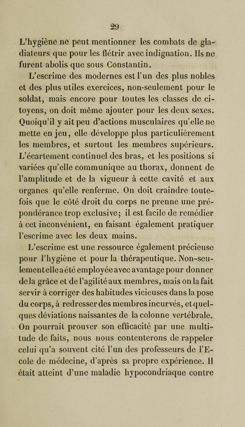 L’hygiène ne peut mentionner les combats de gla¬ diateurs que pour les flétrir avec indignation. Ils ne furent abolis que sous Constantin. L’escrime des modernes est l’un des plus nobles et des plus utiles exercices, non-seulement pour le soldat, mais encore pour toutes les classes de ci¬ toyens, on doit même ajouter pour les deux sexes. Quoiqu’il y ait peu d’actions musculaires qu’elle ne mette enjeu, elle développe plus particulièrement les membres, et surtout les membres supérieurs. L’écartement continuel des bras, et les positions si variées qu’elle communique au thorax, donnent de l’amplitude et de la vigueur à cette cavité et aux organes qu’elle renferme. On doit craindre toute¬ fois que le côté droit du corps ne prenne une pré¬ pondérance trop exclusive; il est facile de remédier à cet inconvénient, en faisant également pratiquer l’escrime avec les deux mains. L’escrime est une ressource également précieuse pour l’hygiène et pour la thérapeutique. Non-seu¬ lement elle a été employée avec avantage pour donner delà grâce et de l’agilité aux membres, mais on la fait servir à corriger des habitudes vicieuses dans la pose du corps, à redresser des membres incurvés, et quel¬ ques déviations naissantes de la colonne vertébrale. On pourrait prouver son efficacité par une multi¬ tude de faits, nous nous contenterons de rappeler celui qu’a souvent cité l’un des professeurs de l’E¬ cole de médecine, d’après sa propre expérience. Il était atteint d’une maladie hypocondriaque contre