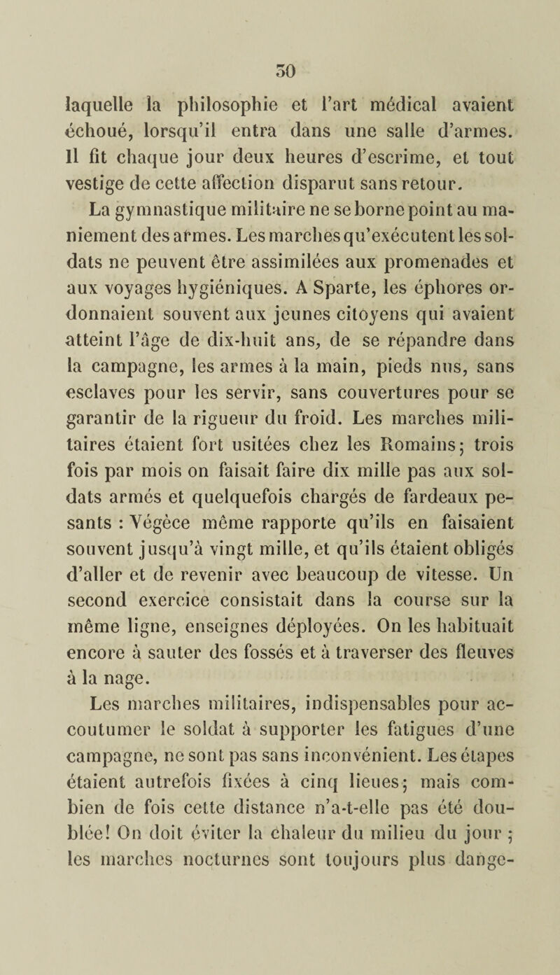 laquelle la philosophie et l’art médical avaient échoué, lorsqu’il entra dans une salle d’armes. Il fit chaque jour deux heures d’escrime, et tout vestige de cette affection disparut sans retour. La gymnastique militaire ne se borne point au ma¬ niement des afunes. Les marches qu’exécutent les sol¬ dats ne peuvent être assimilées aux promenades et aux voyages hygiéniques. A Sparte, les éphores or¬ donnaient souvent aux jeunes citoyens qui avaient atteint l’âge de dix-huit ans, de se répandre dans la campagne, les armes à la main, pieds nus, sans esclaves pour les servir, sans couvertures pour se garantir de la rigueur du froid. Les marches mili¬ taires étaient fort usitées chez les Romains; trois fois par mois on faisait faire dix mille pas aux sol¬ dats armés et quelquefois chargés de fardeaux pe¬ sants : Yégèce même rapporte qu’ils en faisaient souvent jusqu’à vingt mille, et qu’ils étaient obligés d’aller et de revenir avec beaucoup de vitesse. Un second exercice consistait dans la course sur la même ligne, enseignes déployées. On les habituait encore à sauter des fossés et à traverser des fleuves à la nage. Les marches militaires, indispensables pour ac¬ coutumer le soldat à supporter les fatigues d’une campagne, ne sont pas sans inconvénient. Les étapes étaient autrefois fixées à cinq lieues; mais com¬ bien de fois cette distance n’a-t-elle pas été dou¬ blée! On doit éviter la chaleur du milieu du jour ; les marches nocturnes sont toujours plus dange-