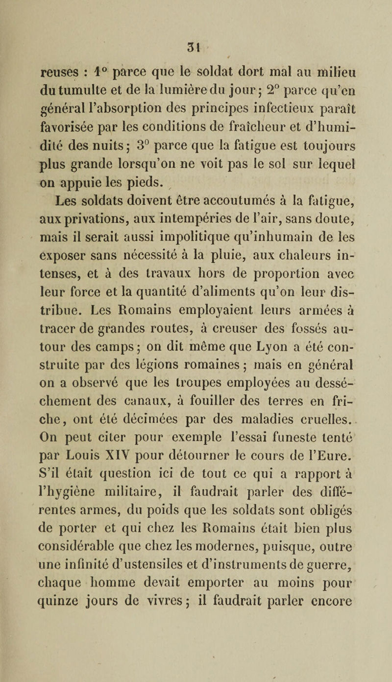 reuses : 1° parce que le soldat dort mal au milieu du tumulte et de la lumière du jour; 2° parce qu’en général l’absorption des principes infectieux paraît favorisée par les conditions de fraîcheur et d’humi¬ dité des nuits; 3° parce que la fatigue est toujours plus grande lorsqu’on ne voit pas le sol sur lequel on appuie les pieds. Les soldats doivent être accoutumés à la fatigue, aux privations, aux intempéries de l’air, sans doute, mais il serait aussi impolitique qu’inhumain de les exposer sans nécessité à la pluie, aux chaleurs in¬ tenses, et à des travaux hors de proportion avec leur force et la quantité d’aliments qu’on leur dis¬ tribue. Les Romains employaient leurs armées à tracer de grandes routes, à creuser des fossés au¬ tour des camps ; on dit même que Lyon a été con¬ struite par des légions romaines ; mais en général on a observé que les troupes employées au dessè¬ chement des canaux, à fouiller des terres en fri¬ che, ont été décimées par des maladies cruelles. On peut citer pour exemple l’essai funeste tenté par Louis XIV pour détourner le cours de l’Eure. S’il était question ici de tout ce qui a rapport à l’hygiène militaire, il faudrait parler des diffé¬ rentes armes, du poids que les soldats sont obligés de porter et qui chez les Romains était bien plus considérable que chez les modernes, puisque, outre une infinité d’ustensiles et d’instruments de guerre, chaque homme devait emporter au moins pour quinze jours de vivres ; il faudrait parler encore