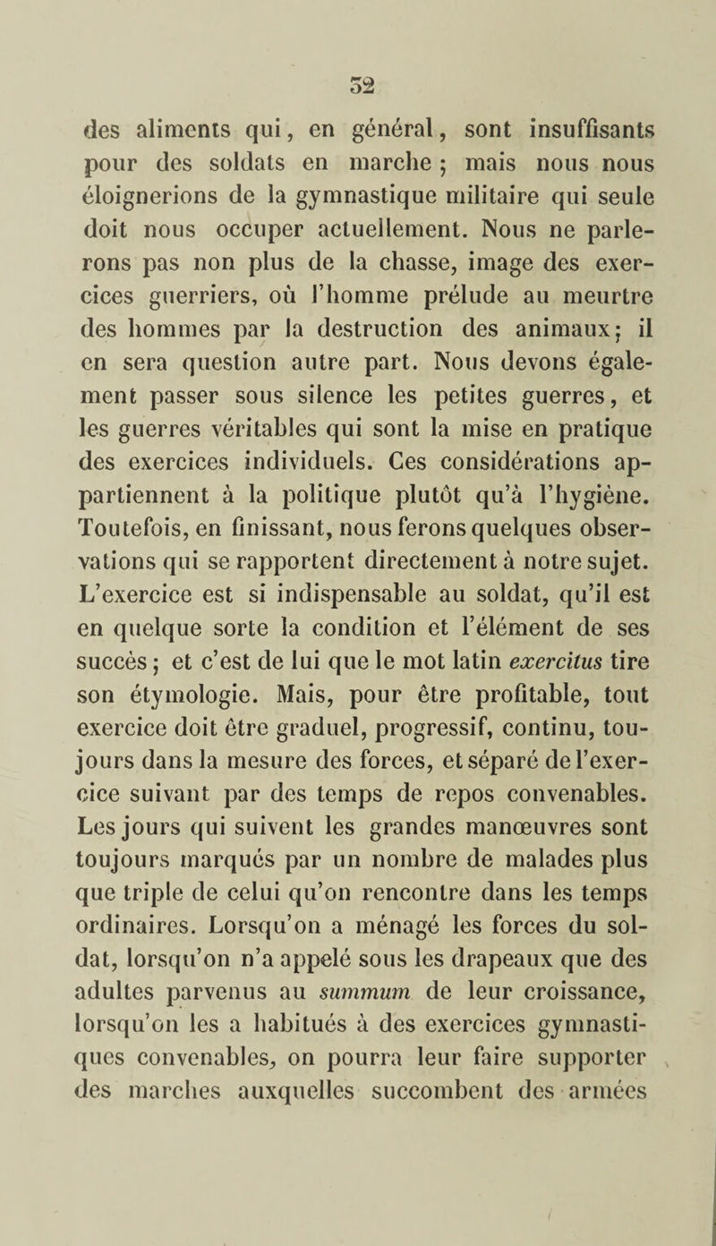 52 des aliments qui, en général, sont insuffisants pour des soldats en marche ; mais nous nous éloignerions de la gymnastique militaire qui seule doit nous occuper actuellement. Nous ne parle¬ rons pas non plus de la chasse, image des exer¬ cices guerriers, où l’homme prélude au meurtre des hommes par la destruction des animaux; il en sera question autre part. Nous devons égale¬ ment passer sous silence les petites guerres, et les guerres véritables qui sont la mise en pratique des exercices individuels. Ces considérations ap¬ partiennent à la politique plutôt qu’à l’hygiène. Toutefois, en finissant, nous ferons quelques obser¬ vations qui se rapportent directement à notre sujet. L’exercice est si indispensable au soldat, qu’il est en quelque sorte la condition et l’élément de ses succès ; et c’est de lui que le mot latin exercitus tire son étymologie. Mais, pour être profitable, tout exercice doit être graduel, progressif, continu, tou¬ jours dans la mesure des forces, et séparé de l’exer¬ cice suivant par des temps de repos convenables. Les jours qui suivent les grandes manœuvres sont toujours marqués par un nombre de malades plus que triple de celui qu’on rencontre dans les temps ordinaires. Lorsqu’on a ménagé les forces du sol¬ dat, lorsqu’on n’a appelé sous les drapeaux que des adultes parvenus au summum de leur croissance, lorsqu’on les a habitués à des exercices gymnasti¬ ques convenables, on pourra leur faire supporter v des marches auxquelles succombent des armées