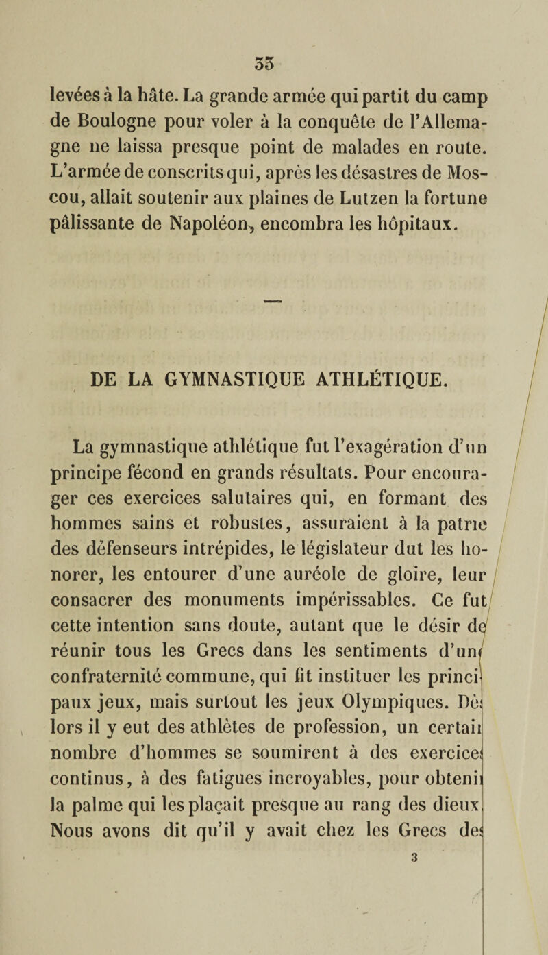35 levées à la hâte. La grande armée qui partit du camp de Boulogne pour voler à la conquête de l’Allema¬ gne 11e laissa presque point de malades en route. L’armée de conscrits qui, après les désastres de Mos¬ cou, allait soutenir aux plaines de Lutzen la fortune pâlissante de Napoléon, encombra les hôpitaux. DE LA GYMNASTIQUE ATHLÉTIQUE. La gymnastique athlétique fut l’exagération d’un principe fécond en grands résultats. Pour encoura¬ ger ces exercices salutaires qui, en formant des hommes sains et robustes, assuraient à la patrie des défenseurs intrépides, le législateur dut les ho¬ norer, les entourer d’une auréole de gloire, leur consacrer des monuments impérissables. Ce fut cette intention sans doute, autant que le désir doj réunir tous les Grecs dans les sentiments d’uw confraternité commune, qui lit instituer les princi paux jeux, mais surtout les jeux Olympiques. Dè lors il y eut des athlètes de profession, un certaii nombre d’hommes se soumirent à des exercice continus, à des fatigues incroyables, pour obteni la palme qui les plaçait presque au rang des dieux Nous avons dit qu’il y avait chez les Grecs de< 3