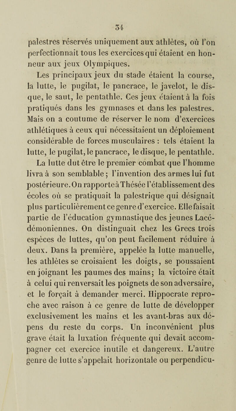 palestres réservés uniquement aux athlètes, où l’on perfectionnait tous les exercices qui étaient en hon¬ neur aux jeux Olympiques. Les principaux jeux du stade étaient la course, la lutte, le pugilat, le pancrace, le javelot, le dis¬ que, le saut, le pentathle. Ces jeux étaient à la fois pratiqués dans les gymnases et dans les palestres. Mais on a coutume de réserver le nom d’exercices athlétiques à ceux qui nécessitaient un déploiement considérable de forces musculaires : tels étaient la lutte, le pugilat, le pancrace, le disque, le pentathle. La lutte dut être le premier combat que l’homme livra à son semblable; l’invention des armes lui fut postérieure.On rapportcàThésée l’établissement des écoles où se pratiquait la palestrique qui désignait plus particulièrement ce genre d’exercice. Elle faisait partie de l’éducation gymnastique des jeunes Lacé- démoniennes. On distinguait chez les Grecs trois espèces de luttes, qu’on peut facilement réduire à deux. Dans la première, appelée la lutte manuelle, les athlètes se croisaient les doigts, se poussaient enjoignant les paumes des mains; la victoire était à celui qui renversait les poignets de son adversaire, et le forçait à demander merci. Hippocrate repro¬ che avec raison à ce genre de lutte de développer exclusivement les mains et les avant-bras aux dé¬ pens du reste du corps. Un inconvénient plus grave était la luxation fréquente qui devait accom¬ pagner cet exercice inutile et dangereux. L’autre genre de lutte s’appelait horizontale ou perpendicu-