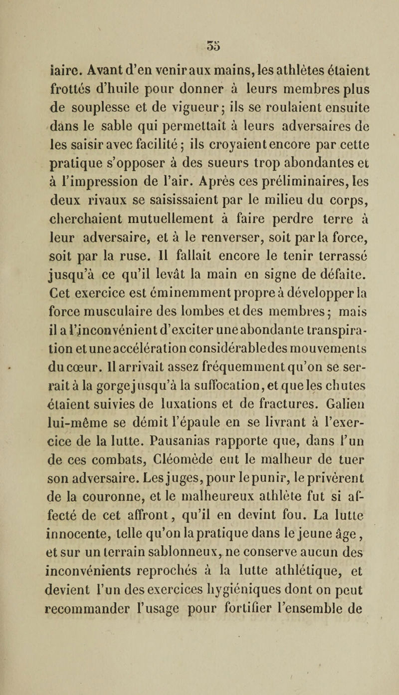 oo iaire. Avant d’en venir aux mains, les athlètes étaient frottés d’huile pour donner à leurs membres plus de souplesse et de vigueur; ils se roulaient ensuite dans le sable qui permettait à leurs adversaires de les saisir avec facilité ; ils croyaient encore par cette pratique s’opposer à des sueurs trop abondantes et à l’impression de l’air. Après ces préliminaires, les deux rivaux se saisissaient par le milieu du corps, cherchaient mutuellement à faire perdre terre à leur adversaire, et à le renverser, soit parla force, soit par la ruse. 11 fallait encore le tenir terrassé jusqu’à ce qu’il levât la main en signe de défaite. Cet exercice est éminemment propre à développer la force musculaire des lombes et des membres; mais il a i’jnconvénient d’exciter une abondante transpira¬ tion et une accélération considérabledes mouvements du cœur. 11 arrivait assez fréquemment qu’on se ser¬ rait à la gorge jusqu’à la suffocation, et que les chutes étaient suivies de luxations et de fractures. Galien lui-même se démit l’épaule en se livrant à l’exer¬ cice de la lutte. Pausanias rapporte que, dans l’un de ces combats, Cléomède eut le malheur de tuer son adversaire. Les juges, pour le punir, le privèrent de la couronne, et le malheureux athlète fut si af¬ fecté de cet affront, qu’il en devint fou. La lutte innocente, telle qu’on la pratique dans le jeune âge, et sur un terrain sablonneux, ne conserve aucun des inconvénients reprochés à la lutte athlétique, et devient l’un des exercices hygiéniques dont on peut recommander l’usage pour fortifier l’ensemble de