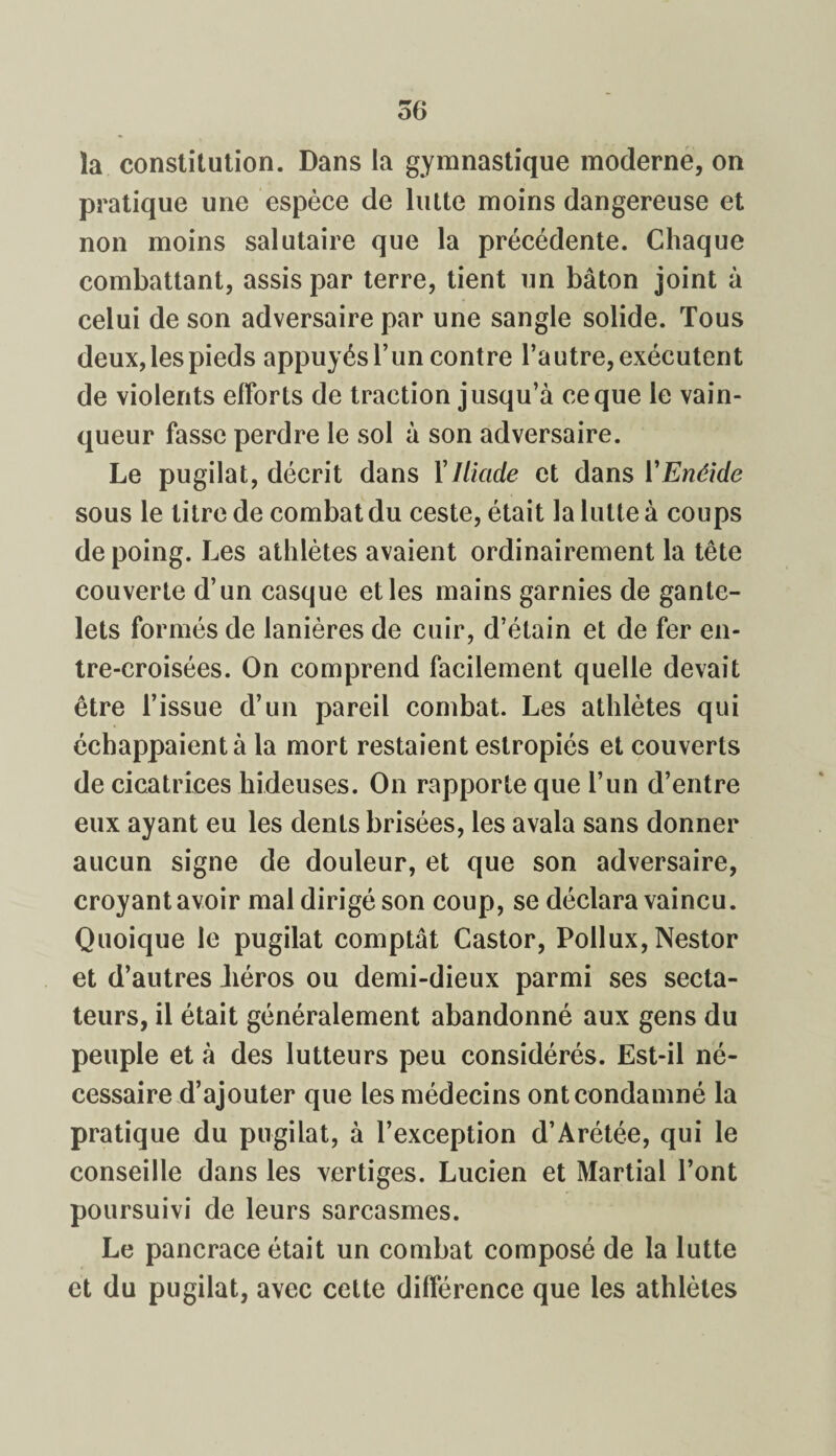 la constitution. Dans la gymnastique moderne, on pratique une espèce de lutte moins dangereuse et non moins salutaire que la précédente. Chaque combattant, assis par terre, tient un bâton joint à celui de son adversaire par une sangle solide. Tous deux, les pieds appuyés l’un contre l’autre, exécutent de violents efforts de traction jusqu’à ce que le vain¬ queur fasse perdre le sol à son adversaire. Le pugilat, décrit dans Y Iliade et dans Y Enéide sous le titre de combat du ceste, était la lutte à coups de poing. Les athlètes avaient ordinairement la tête couverte d’un casque elles mains garnies de gante¬ lets formés de lanières de cuir, d’étain et de fer en¬ tre-croisées. On comprend facilement quelle devait être l’issue d’un pareil combat. Les athlètes qui échappaient à la mort restaient estropiés et couverts de cicatrices hideuses. On rapporte que l’un d’entre eux ayant eu les dents brisées, les avala sans donner aucun signe de douleur, et que son adversaire, croyant avoir mal dirigé son coup, se déclara vaincu. Quoique le pugilat comptât Castor, Pollux, Nestor et d’autres Jiéros ou demi-dieux parmi ses secta¬ teurs, il était généralement abandonné aux gens du peuple et à des lutteurs peu considérés. Est-il né¬ cessaire d’ajouter que les médecins ont condamné la pratique du pugilat, à l’exception d’Arétée, qui le conseille dans les vertiges. Lucien et Martial l’ont poursuivi de leurs sarcasmes. Le pancrace était un combat composé de la lutte et du pugilat, avec cette différence que les athlètes