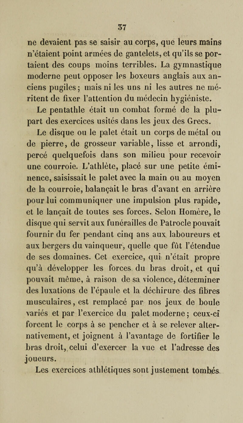ne devaient pas se saisir au corps, que leurs mains n’étaient point armées de gantelets, et qu’ils se por¬ taient des coups moins terribles. La gymnastique moderne peut opposer les boxeurs anglais aux an¬ ciens pugiles; mais ni les uns ni les autres ne mé¬ ritent de fixer l’attention du médecin hygiéniste. Le pentathle était un combat formé de la plu¬ part des exercices usités dans les jeux des Grecs. Le disque ou le palet était un corps de métal ou de pierre, de grosseur variable, lisse et arrondi, percé quelquefois dans son milieu pour recevoir une courroie. L’athlète, placé sur une petite émi¬ nence, saisissait le palet avec la main ou au moyen de la courroie, balançait le bras d’avant en arrière pour lui communiquer une impulsion plus rapide, et le lançait de toutes ses forces. Selon Homère, le disque qui servit aux funérailles de Patrocle pouvait fournir du fer pendant cinq ans aux laboureurs et aux bergers du vainqueur, quelle que fût l’étendue de ses domaines. Cet exercice, qui n’était propre qu’à développer les forces du bras droit, et qui pouvait même, à raison de sa violence, déterminer des luxations de l’épaule et la déchirure des fibres musculaires, est remplacé par nos jeux de boule variés et par l’exercice du palet moderne ; ceux-ci forcent le corps à se pencher et à se relever alter¬ nativement, et joignent à l’avantage de fortifier le bras droit, celui d’exercer la vue et l’adresse des joueurs. Les exercices athlétiques sont justement tombés
