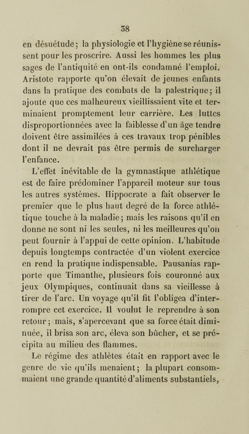 en désuétude; la physiologie et l’hygiène se réunis¬ sent pour les proscrire. Aussi les hommes les plus sages de l’antiquité en ont-ils condamné l’emploi. Aristote rapporte qu’on élevait de jeunes enfants dans la pratique des combats de la palestrique; il ajoute que ces malheureux vieillissaient vite et ter¬ minaient promptement leur carrière. Les luttes disproportionnées avec la faiblesse d’un âge tendre doivent être assimilées à ces travaux trop pénibles dont il ne devrait pas être permis de surcharger l’enfance. L’effet inévitable de la gymnastique athlétique est de faire prédominer l’appareil moteur sur tous les autres systèmes. Hippocrate a fait observer le premier que le plus haut degré de la force athlé¬ tique touche â la maladie; mais les raisons qu’il en donne ne sont ni les seules, ni les meilleures qu’on peut fournir à l’appui de cette opinion. L’habitude depuis longtemps contractée d’un violent exercice en rend la pratique indispensable. Pausanias rap¬ porte que Timanthe, plusieurs fois couronné aux jeux Olympiques, continuait dans sa vieillesse à tirer de l’arc. Un voyage qu’il fit l’obligea d’inter¬ rompre cet exercice. Il voulut le reprendre à son retour; mais, s’apercevant que sa force était dimi¬ nuée, il brisa son arc, éleva son bûcher, et se pré¬ cipita au milieu des flammes. Le régime des athlètes était en rapport avec le genre de vie qu’ils menaient; la plupart consom¬ maient une grande quantité d’aliments substantiels.