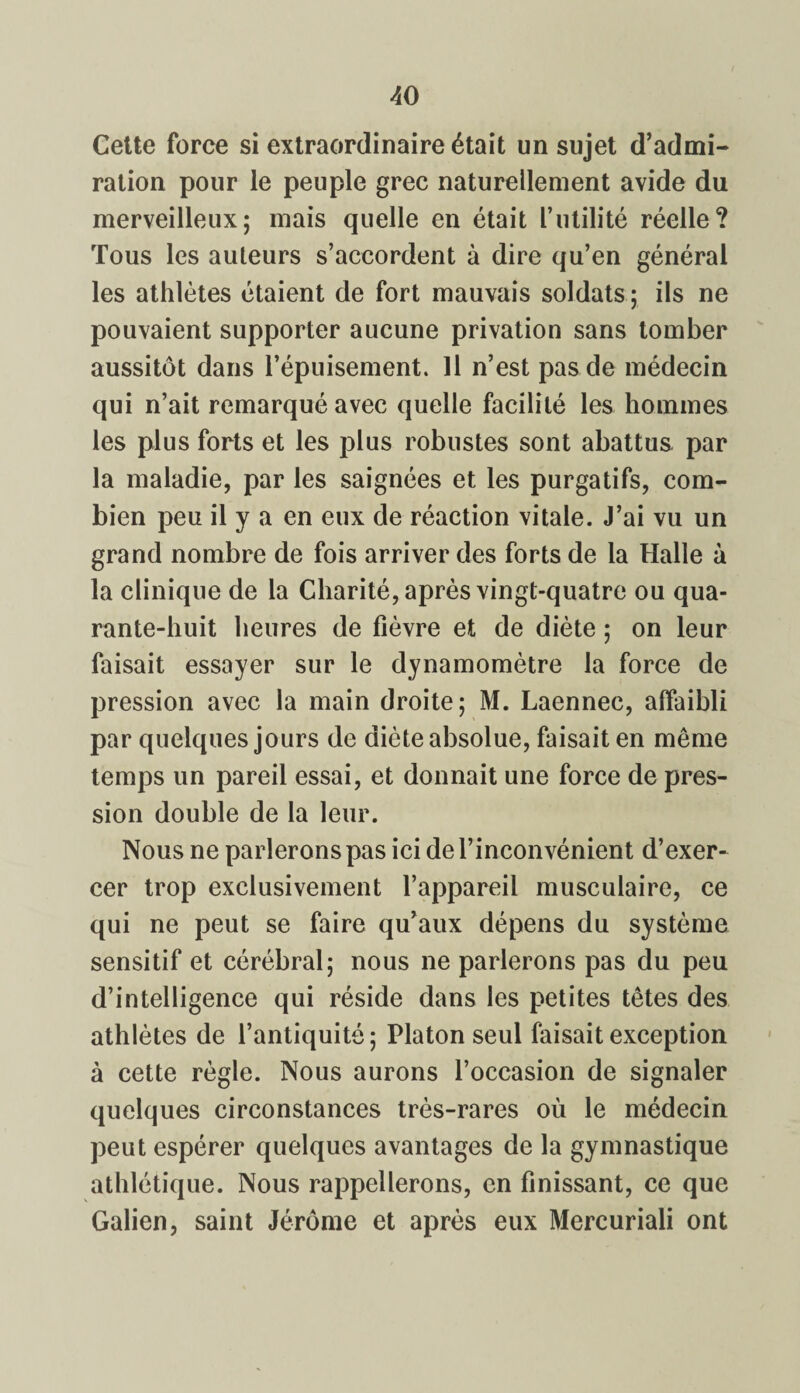 Cette force si extraordinaire était un sujet d’admi¬ ration pour le peuple grec naturellement avide du merveilleux; mais quelle en était l’utilité réelle? Tous les auteurs s’accordent à dire qu’en générai les athlètes étaient de fort mauvais soldats ; ils ne pouvaient supporter aucune privation sans tomber aussitôt dans l’épuisement. 11 n’est pas de médecin qui n’ait remarqué avec quelle facilité les hommes les plus forts et les plus robustes sont abattus par la maladie, par les saignées et les purgatifs, com¬ bien peu il y a en eux de réaction vitale. J’ai vu un grand nombre de fois arriver des forts de la Halle à la clinique de la Charité, après vingt-quatre ou qua¬ rante-huit heures de fièvre et de diète ; on leur faisait essayer sur le dynamomètre la force de pression avec la main droite; M. Laennec, affaibli par quelques jours de diète absolue, faisait en même temps un pareil essai, et donnait une force de pres¬ sion double de la leur. Nous ne parlerons pas ici de l’inconvénient d’exer¬ cer trop exclusivement l’appareil musculaire, ce qui ne peut se faire qu’aux dépens du système sensitif et cérébral; nous ne parlerons pas du peu d’intelligence qui réside dans les petites têtes des athlètes de l’antiquité; Platon seul faisait exception à cette règle. Nous aurons l’occasion de signaler quelques circonstances très-rares où le médecin peut espérer quelques avantages de la gymnastique athlétique. Nous rappellerons, en finissant, ce que Galien, saint Jérôme et après eux Mercuriali ont