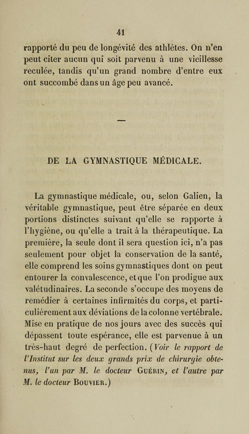 rapporté du peu de longévité des athlètes. On n’en peut citer aucun qui soit parvenu à une vieillesse reculée, tandis qu’un grand nombre d’entre eux ont succombé dans un âge peu avancé. DE LA GYMNASTIQUE MÉDICALE. La gymnastique médicale, ou, selon Galien, la véritable gymnastique, peut être séparée en deux portions distinctes suivant qu’elle se rapporte à l’hygiène, ou qu’elle a trait à la thérapeutique. La première, la seule dont il sera question ici, n’a pas seulement pour objet la conservation de la santé, elle comprend les soins gymnastiques dont on peut entourer la convalescence, et que l’on prodigue aux valétudinaires. La seconde s’occupe des moyens de remédier à certaines infirmités du corps, et parti¬ culièrement aux déviations de la colonne vertébrale. Mise en pratique de nos jours avec des succès qui dépassent toute espérance, elle est parvenue à un très-haut degré de perfection. (Voir le rapport de l'Institut sur les deux grands prix de chirurgie obte¬ nus, l'un par M. le docteur Guérin, et l'autre par M. le docteur Bouvier.)