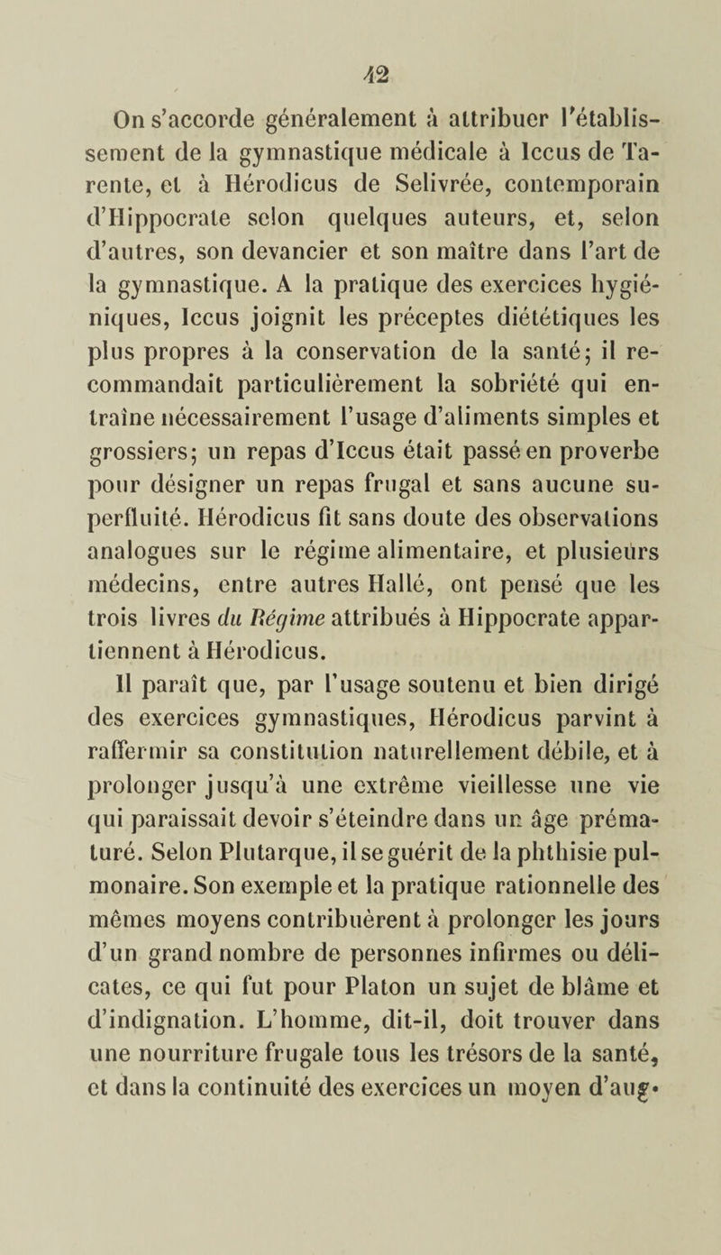 On s’accorde généralement à attribuer rétablis¬ sement de la gymnastique médicale à lccus de Ta- rente, et à Hérodicus de Selivrée, contemporain d’Hippocrate selon quelques auteurs, et, selon d’autres, son devancier et son maître dans l’art de la gymnastique. A la pratique des exercices hygié¬ niques, lccus joignit les préceptes diététiques les plus propres à la conservation de la santé; il re¬ commandait particulièrement la sobriété qui en¬ traîne nécessairement l’usage d’aliments simples et grossiers; un repas d’Iccus était passé en proverbe pour désigner un repas frugal et sans aucune su¬ perfluité. Hérodicus fît sans doute des observations analogues sur le régime alimentaire, et plusieurs médecins, entre autres Hallé, ont pensé que les trois livres du Régime attribués à Hippocrate appar¬ tiennent à Hérodicus. 11 paraît que, par l’usage soutenu et bien dirigé des exercices gymnastiques, Hérodicus parvint à raffermir sa constitution naturellement débile, et à prolonger jusqu’à une extrême vieillesse une vie qui paraissait devoir s’éteindre dans un âge préma¬ turé. Selon Plutarque, il se guérit de la phthisie pul¬ monaire. Son exemple et la pratique rationnelle des mêmes moyens contribuèrent à prolonger les jours d’un grand nombre de personnes infirmes ou déli¬ cates, ce qui fut pour Platon un sujet de blâme et d’indignation. L’homme, dit-il, doit trouver dans une nourriture frugale tous les trésors de la santé, et dans la continuité des exercices un moyen d’aug*