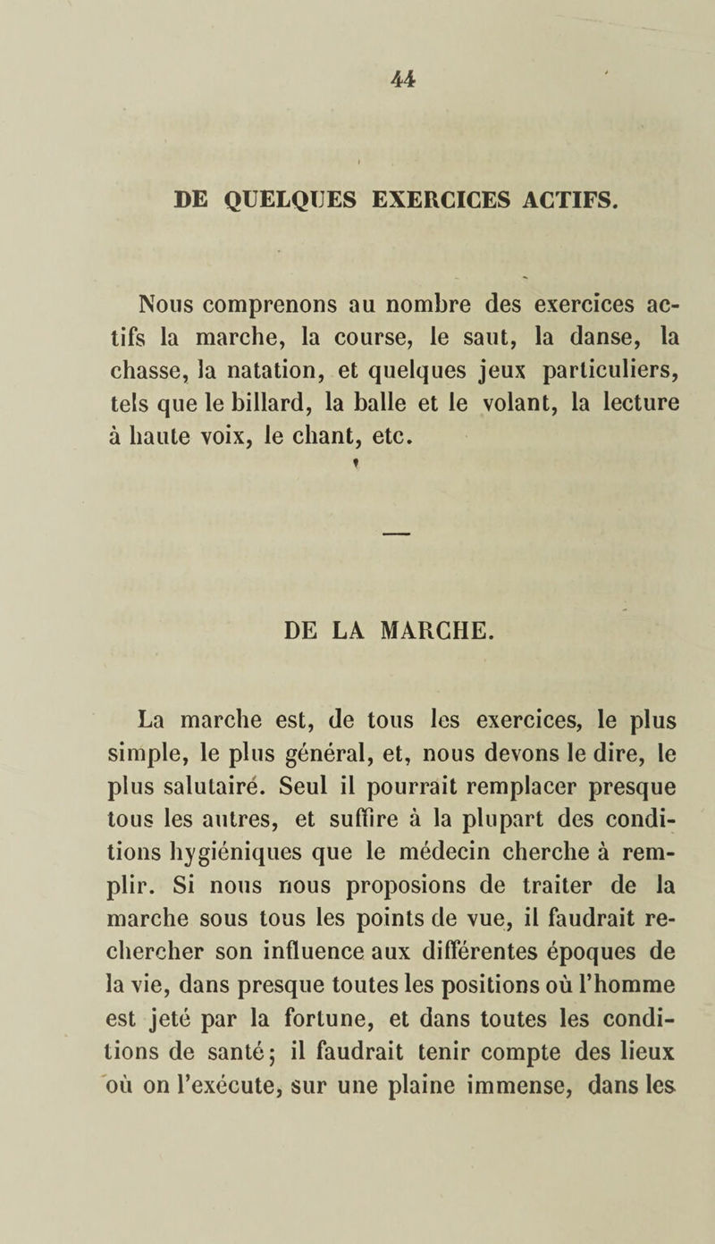 U DE QUELQUES EXERCICES ACTIFS. Nous comprenons au nombre des exercices ac¬ tifs la marche, la course, le saut, la danse, la chasse, la natation, et quelques jeux particuliers, tels que le billard, la balle et le volant, la lecture à haute voix, le chant, etc. t DE LA MARCHE. La marche est, de tous les exercices, le plus simple, le plus général, et, nous devons le dire, le plus salutairé. Seul il pourrait remplacer presque tous les autres, et suffire à la plupart des condi¬ tions hygiéniques que le médecin cherche à rem¬ plir. Si nous nous proposions de traiter de la marche sous tous les points de vue, il faudrait re¬ chercher son influence aux différentes époques de la vie, dans presque toutes les positions où l’homme est jeté par la fortune, et dans toutes les condi¬ tions de santé; il faudrait tenir compte des lieux où on l’exécute, sur une plaine immense, dans les