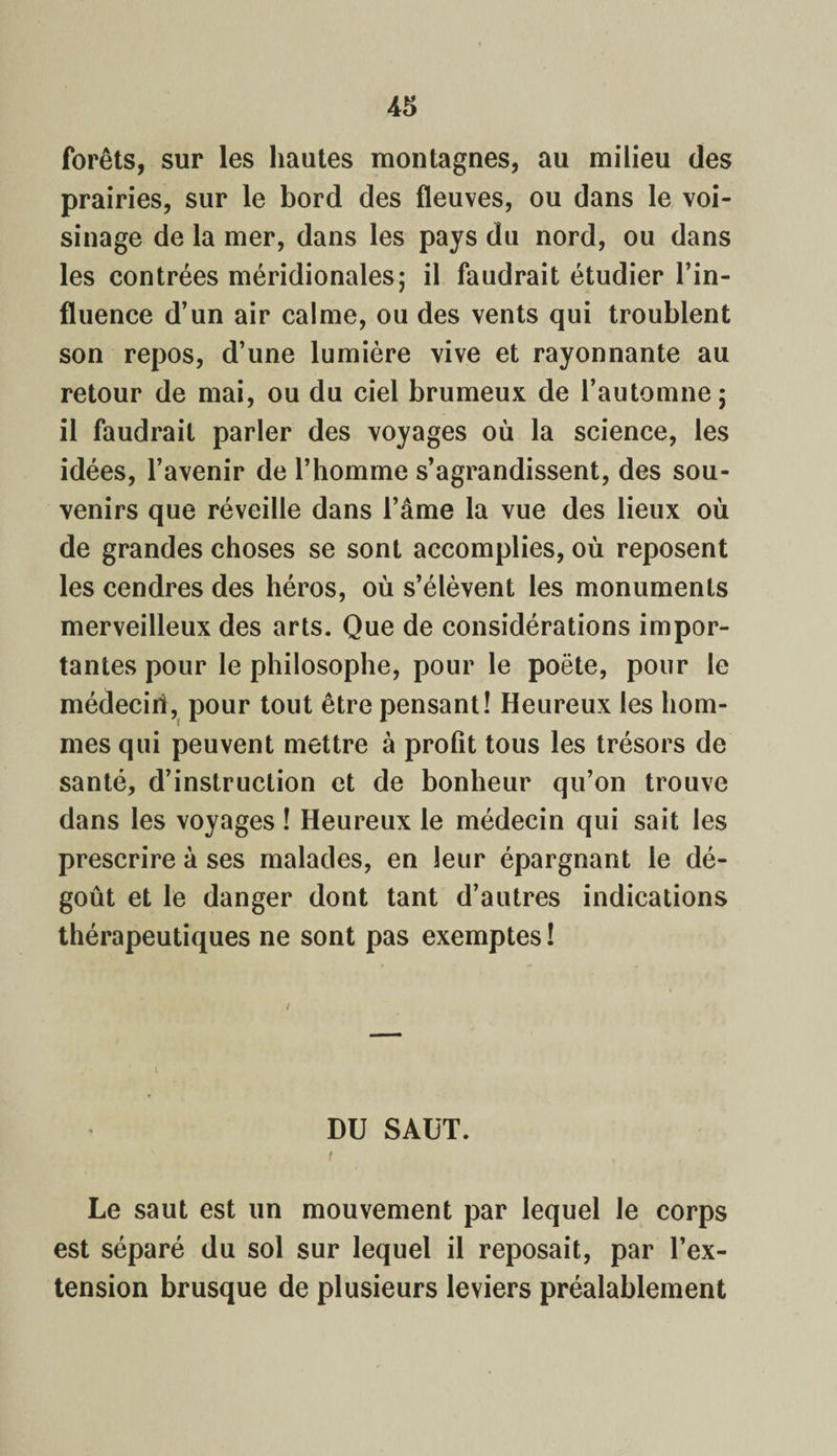 forêts, sur les hautes montagnes, au milieu des prairies, sur le bord des fleuves, ou dans le voi¬ sinage de la mer, dans les pays du nord, ou dans les contrées méridionales; il faudrait étudier l’in¬ fluence d’un air calme, ou des vents qui troublent son repos, d’une lumière vive et rayonnante au retour de mai, ou du ciel brumeux de l’automne; il faudrait parler des voyages où la science, les idées, l’avenir de l’homme s’agrandissent, des sou¬ venirs que réveille dans l’âme la vue des lieux où de grandes choses se sont accomplies, où reposent les cendres des héros, où s’élèvent les monuments merveilleux des arts. Que de considérations impor¬ tantes pour le philosophe, pour le poëte, pour le médecirî, pour tout être pensant! Heureux les hom¬ mes qui peuvent mettre à profit tous les trésors de santé, d’instruction et de bonheur qu’on trouve dans les voyages ! Heureux le médecin qui sait les prescrire à ses malades, en leur épargnant le dé¬ goût et le danger dont tant d’autres indications thérapeutiques ne sont pas exemptes ! DU SAUT. Le saut est un mouvement par lequel le corps est séparé du sol sur lequel il reposait, par l’ex¬ tension brusque de plusieurs leviers préalablement