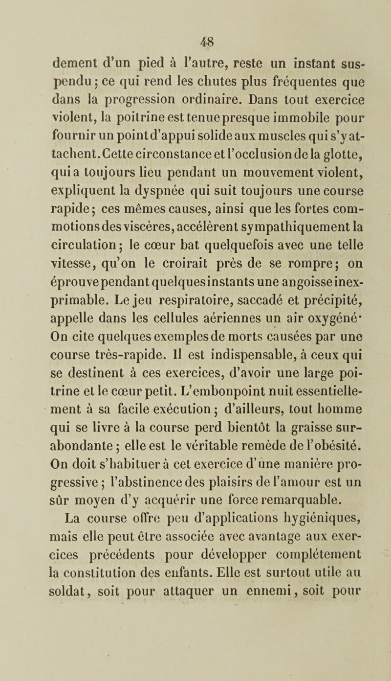 dement d’un pied à l’autre, reste un instant sus¬ pendu ; ce qui rend les chutes plus fréquentes que dans la progression ordinaire. Dans tout exercice violent, la poitrine est tenuepresque immobile pour fournir un pointd’appui solide aux muscles qui s’y at¬ tachent.Cette circonstance et l’occlusion de la glotte, quia toujours lieu pendant un mouvement violent, expliquent la dyspnée qui suit toujours une course rapide; ces mêmes causes, ainsi que les fortes com¬ motions des viscères, accélèrent sympathiquement la circulation ; le cœur bat quelquefois avec une telle vitesse, qu’on le croirait près de se rompre; on éprouve pendant quelques instants une angoisse inex¬ primable. Le jeu respiratoire, saccadé et précipité, appelle dans les cellules aériennes un air oxygéné* On cite quelques exemples de morts causées par une course très-rapide. Il est indispensable, à ceux qui se destinent à ces exercices, d’avoir une large poi¬ trine et le cœur petit. L’embonpoint nuit essentielle¬ ment à sa facile exécution ; d’ailleurs, tout homme qui se livre à la course perd bientôt la graisse sur¬ abondante ; elle est le véritable remède de l’obésité. On doit s’habituera cet exercice d’une manière pro¬ gressive ; l’abstinence des plaisirs de l’amour est un sûr moyen d’y acquérir une force remarquable. La course offre peu d’applications hygiéniques, mais elle peut être associée avec avantage aux exer¬ cices précédents pour développer complètement la constitution des enfants. Elle est surtout utile au soldat, soit pour attaquer un ennemi, soit pour