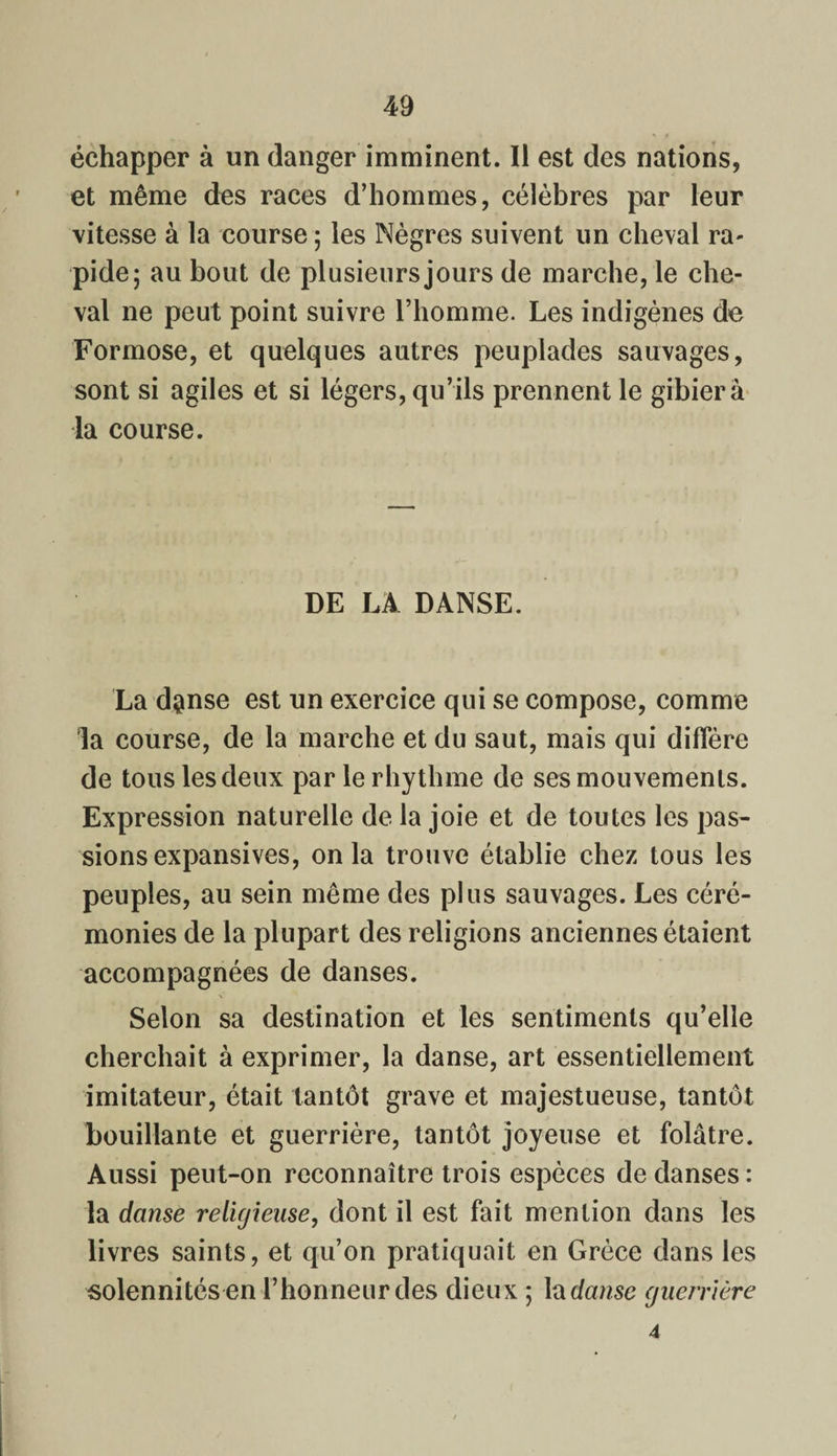échapper à un danger imminent. Il est des nations, et même des races d’hommes, célèbres par leur vitesse à la course ; les Nègres suivent un cheval ra¬ pide; au bout de plusieurs jours de marche, le che¬ val ne peut point suivre l’homme. Les indigènes de Formose, et quelques autres peuplades sauvages, sont si agiles et si légers, qu’ils prennent le gibier à la course. DE LA DANSE. La dgmse est un exercice qui se compose, comme la course, de la marche et du saut, mais qui diffère de tous les deux par lerhythme de ses mouvements. Expression naturelle de la joie et de toutes les pas¬ sions expansives, onia trouve établie chez tous les peuples, au sein même des plus sauvages. Les céré¬ monies de la plupart des religions anciennes étaient accompagnées de danses. \ Selon sa destination et les sentiments qu’elle cherchait à exprimer, la danse, art essentiellement imitateur, était tantôt grave et majestueuse, tantôt bouillante et guerrière, tantôt joyeuse et folâtre. Aussi peut-on reconnaître trois espèces de danses : la danse religieuse, dont il est fait mention dans les livres saints, et qu’on pratiquait en Grèce dans les solennités en l’honneur des dieux ; lactose guerrière 4