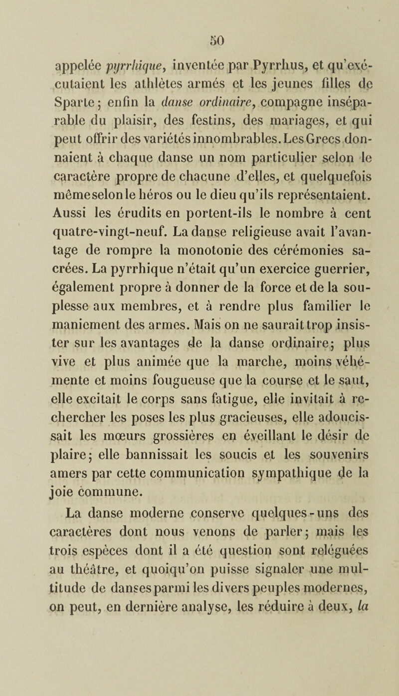 appelée pyrrhique, inventée par Pyrrhus, et qu’exé¬ cutaient les athlètes armés et les jeunes filles de Sparte; enfin la danse ordinaire, compagne insépa¬ rable du plaisir, des festins, des mariages, et qui peut offrir des variétés innombrables. Les Grecs don¬ naient à chaque danse un nom particulier selon le caractère propre de chacune d’elles, et quelquefois mêmeselonle héros ou le dieu qu’ils représentaient. Aussi les érudits en portent-ils le nombre à cent quatre-vingt-neuf. La danse religieuse avait l’avan¬ tage de rompre la monotonie des cérémonies sa¬ crées. La pyrrhique n’était qu’un exercice guerrier, également propre à donner de la force et de la sou¬ plesse aux membres, et à rendre plus familier le maniement des armes. Mais on ne saurait trop insis¬ ter sur les avantages de la danse ordinaire; plus vive et plus animée que la marche, moins véhé¬ mente et moins fougueuse que la course et le saut, elle excitait le corps sans fatigue, elle invitait à re¬ chercher les poses les plus gracieuses, elle adoucis¬ sait les mœurs grossières en éveillant le désir de plaire; elle bannissait les soucis et les souvenirs amers par cette communication sympathique de la joie commune. La danse moderne conserve quelques-uns des caractères dont nous venons de parler; mais les trois espèces dont il a été question sont reléguées au théâtre, et quoiqu’on puisse signaler une mul¬ titude de danses parmi les divers peuples modernes, on peut, en dernière analyse, les réduire à deux, la