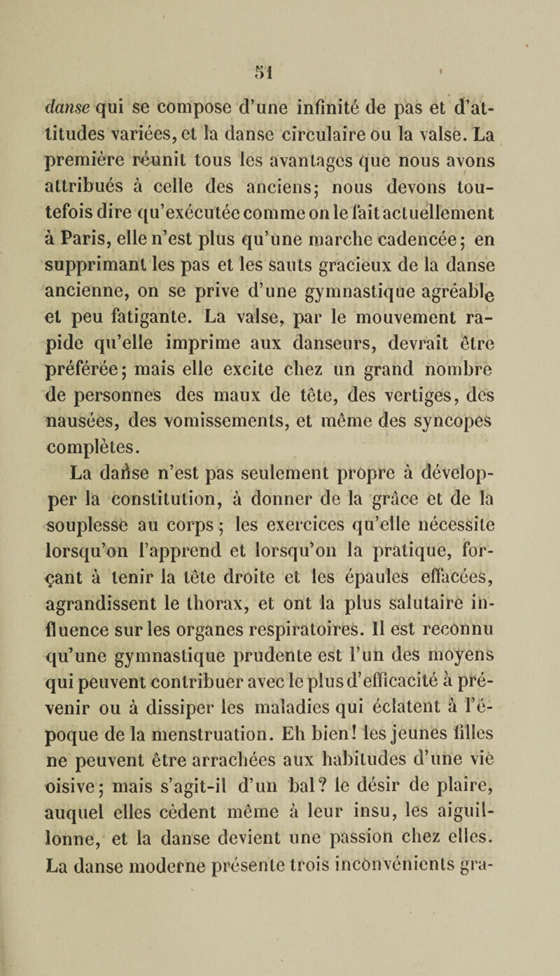 danse qui se compose d’une infinité de pas et d’at¬ titudes variées, et la danse circulaire ou la valse. La première réunit tous les avantages que nous avons attribués à celle des anciens; nous devons tou¬ tefois dire qu’exécutée comme on le fait actuellement à Paris, elle n’est plus qu’une marche cadencée; en supprimant les pas et les sauts gracieux de la danse ancienne, on se prive d’une gymnastique agréable et peu fatigante. La valse, par le mouvement ra¬ pide qu’elle imprime aux danseurs, devrait être préférée; mais elle excite chez un grand nombre de personnes des maux de tête, des vertiges, des nausées, des vomissements, et même des syncopes complètes. La dafise n’est pas seulement propre à dévelop¬ per la constitution, à donner de la grâce et de la souplesse au corps ; les exercices qu’elle nécessite lorsqu’on l’apprend et lorsqu’on la pratique, for¬ çant à tenir la tête droite et les épaules effacées, agrandissent le thorax, et ont la plus salutaire in¬ fluence sur les organes respiratoires. Il est reconnu qu’une gymnastique prudente est F un des moyens qui peuvent contribuer avec le plus d’efficacité à pré¬ venir ou à dissiper les maladies qui éclatent à l’é¬ poque de la menstruation. Eh bien! les jeunes filles ne peuvent être arrachées aux habitudes d’une vie oisive; mais s’agit-il d’un bal? le désir de plaire, auquel elles cèdent même à leur insu, les aiguil¬ lonne, et la danse devient une passion chez elles. La danse moderne présente trois inconvénients gra-