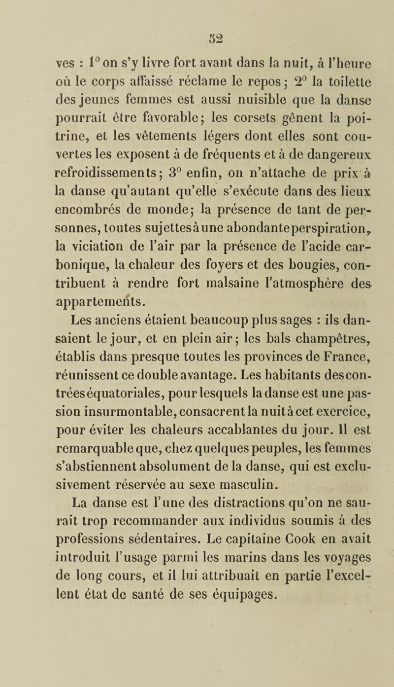 ves : l°on s’y livre fort avant dans la nuit, à l’heure où le corps affaissé réclame le repos ; 2° la toilette des jeunes femmes est aussi nuisible que la danse pourrait être favorable; les corsets gênent la poi¬ trine, et les vêtements légers dont elles sont cou¬ vertes les exposent à de fréquents et à de dangereux refroidissements; 3° enfin, on n’attache de prix à la danse qu’autant qu’elle s’exécute dans des lieux encombrés de monde; la présence de tant de per¬ sonnes, toutes sujettesàune abondante perspiration, la viciation de l’air par la présence de l’acide car¬ bonique, la chaleur des foyers et des bougies, con¬ tribuent à rendre fort malsaine l’atmosphère des appartements. Les anciens étaient beaucoup plus sages : ils dan¬ saient le jour, et en plein air; les bals champêtres, établis dans presque toutes les provinces de France, réunissent ce double avantage. Les habitants des con¬ trées équatoriales, pour lesquels la danse est une pas¬ sion insurmontable, consacrent la nuitàcet exercice, pour éviter les chaleurs accablantes du jour. 11 est remarquable que, chez quelques peuples, les femmes s’abstiennent absolument delà danse, qui est exclu¬ sivement réservée au sexe masculin. La danse est Tune des distractions qu’on ne sau¬ rait trop recommander aux individus soumis à des professions sédentaires. Le capitaine Cook en avait introduit l’usage parmi les marins dans les voyages de long cours, et il lui attribuait en partie l’excel¬ lent état de santé de ses équipages.
