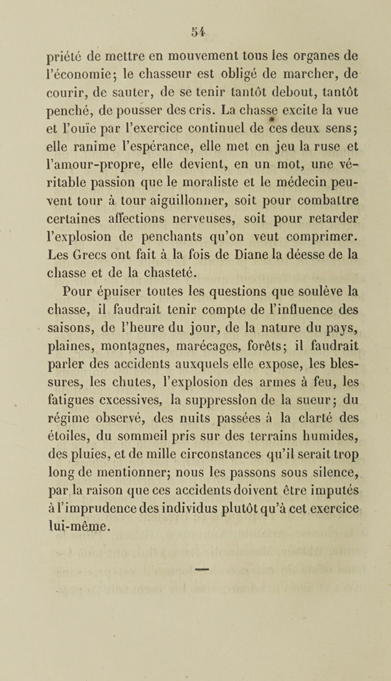 / priété de mettre en mouvement tous les organes de l’économie; le chasseur est obligé de marcher, de courir, de sauter, de se tenir tantôt debout, tantôt penché, de pousser des cris. La chasse excite la vue et l’ouïe par l’exercice continuel de ces deux sens; elle ranime l’espérance, elle met en jeu la ruse et l’amour-propre, elle devient, en un mot, une vé¬ ritable passion que le moraliste et le médecin peu¬ vent tour à tour aiguillonner, soit pour combattre certaines affections nerveuses, soit pour retarder l’explosion de penchants qu’on veut comprimer. Les Grecs ont fait à la fois de Diane la déesse de la chasse et de la chasteté. Pour épuiser toutes les questions que soulève la chasse, il faudrait tenir compte de l’influence des saisons, de l’heure du jour, de la nature du pays, plaines, montagnes, marécages, forêts; il faudrait parler des accidents auxquels elle expose, les bles¬ sures, les chutes, l’explosion des armes à feu, les fatigues excessives, la suppression de la sueur ; du régime observé, des nuits passées à la clarté des étoiles, du sommeil pris sur des terrains humides, des pluies, et de mille circonstances qu’il serait trop long de mentionner; nous les passons sous silence, par la raison que ces accidents doivent être imputés à l’imprudence des individus plutôt qu’à cet exercice lui-même.