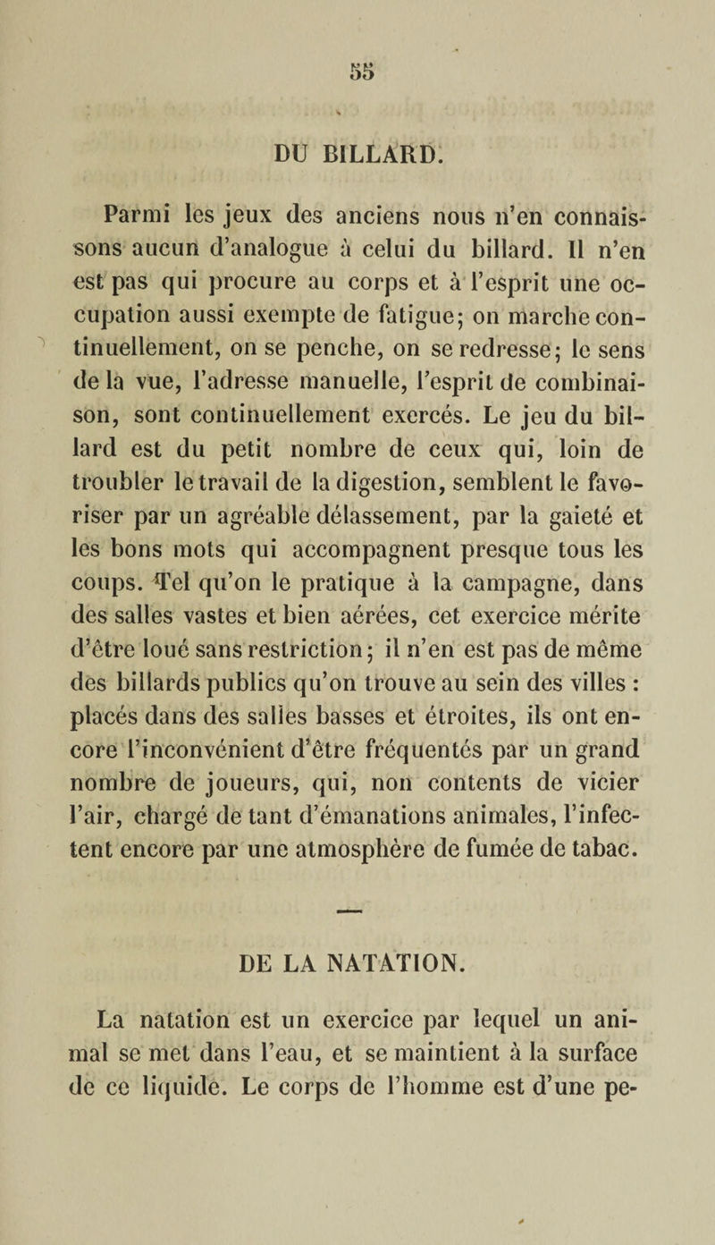 DU BILLARD. Parmi les jeux des anciens nous n’en connais¬ sons aucun d’analogue à celui du billard. Il n’en est pas qui procure au corps et à l’esprit une oc¬ cupation aussi exempte de fatigue; on marche con¬ tinuellement, on se penche, on se redresse; le sens de la vue, l’adresse manuelle, l’esprit de combinai¬ son, sont continuellement exercés. Le jeu du bil¬ lard est du petit nombre de ceux qui, loin de troubler le travail de la digestion, semblent le favo¬ riser par un agréable délassement, par la gaieté et les bons mots qui accompagnent presque tous les coups. Tel qu’on le pratique à la campagne, dans des salles vastes et bien aérées, cet exercice mérite d’être loué sans restriction ; il n’en est pas de même des billards publics qu’on trouve au sein des villes : placés dans des salies basses et étroites, ils ont en¬ core l’inconvénient d’être fréquentés par un grand nombre de joueurs, qui, non contents de vicier l’air, chargé de tant d’émanations animales, l’infec¬ tent encore par une atmosphère de fumée de tabac. DE LA NATATION. La natation est un exercice par lequel un ani¬ mal se met dans l’eau, et se maintient à la surface de ce liquide. Le corps de l’homme est d’une pe-