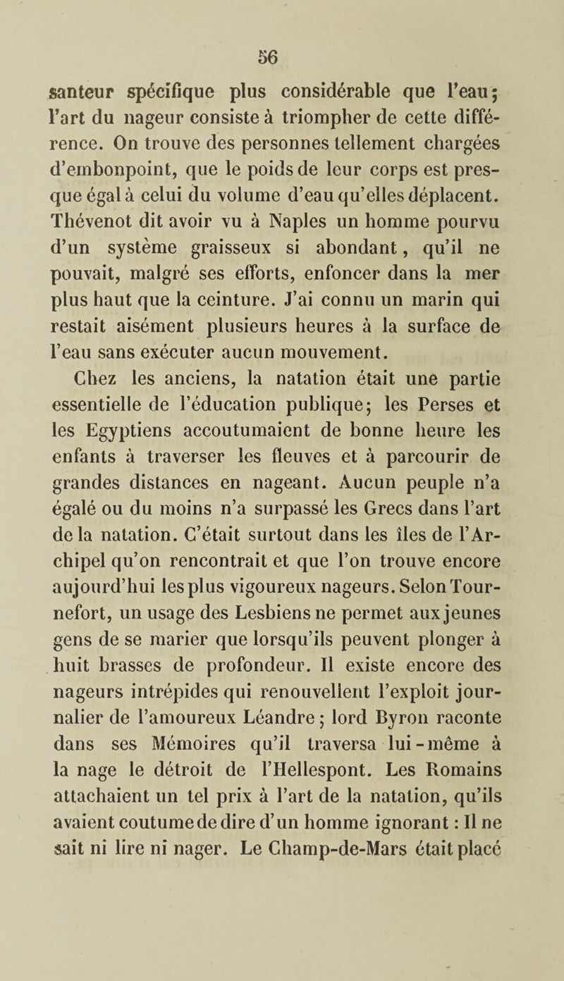 santeur spécifique plus considérable que l’eau; l’art du nageur consiste à triompher de cette diffé¬ rence. On trouve des personnes tellement chargées d’embonpoint, que le poids de leur corps est pres¬ que égal à celui du volume d’eau qu’elles déplacent. Thévenot dit avoir vu à Naples un homme pourvu d’un système graisseux si abondant, qu’il ne pouvait, malgré ses efforts, enfoncer dans la mer plus haut que la ceinture. J’ai connu un marin qui restait aisément plusieurs heures à la surface de l’eau sans exécuter aucun mouvement. Chez les anciens, la natation était une partie essentielle de l’éducation publique; les Perses et les Egyptiens accoutumaient de bonne heure les enfants à traverser les fleuves et à parcourir de grandes distances en nageant. Aucun peuple n’a égalé ou du moins n’a surpassé les Grecs dans l’art delà natation. C’était surtout dans les îles de l’Ar¬ chipel qu’on rencontrait et que l’on trouve encore aujourd’hui les plus vigoureux nageurs. Selon Tour- nefort, un usage des Lesbiens ne permet aux jeunes gens de se marier que lorsqu’ils peuvent plonger à huit brasses de profondeur. Il existe encore des nageurs intrépides qui renouvellent l’exploit jour¬ nalier de l’amoureux Léandre ; lord Byron raconte dans ses Mémoires qu’il traversa lui-même à la nage le détroit de l’Hellespont. Les Romains attachaient un tel prix à l’art de la natation, qu’ils avaient coutume de dire d’un homme ignorant : Il ne sait ni lire ni nager. Le Champ-de-Mars était placé