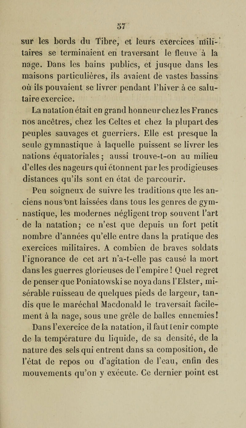 sur les bords du Tibre, et leurs exercices lïîîif-- taires se terminaient en traversant le fleuve à la nage. Dans les bains publics, et jusque dans les maisons particulières, ils avaient de vastes bassins où ils pouvaient se livrer pendant l’hiver à ce salu¬ taire exercice. La natation était en grand honneur chez les Francs nos ancêtres, chez les Celtes et chez la plupart des peuples sauvages et guerriers. Elle est presque la seule gymnastique à laquelle puissent se livrer les nations équatoriales ; aussi trouve-t-on au milieu d’elles des nageurs qui étonnent par les prodigieuses distances qu’ils sont en état de parcourir. Peu soigneux de suivre les traditions que les an¬ ciens nous bnt laissées dans tous les genres de gym¬ nastique, les modernes négligent trop souvent l’art de la natation; ce n’est que depuis un fort petit nombre d’années qu’elle entre dans la pratique des exercices militaires. A combien de braves soldats l’ignorance de cet art n’a-t-eîle pas causé la mort dans les guerres glorieuses de l’empire ! Quel regret de penser que Poniatowski se noya dans l’Elster, mi¬ sérable ruisseau de quelques pieds de largeur, tan¬ dis que le maréchal Macdonald le traversait facile¬ ment à la nage, sous une grêle de balles ennemies! Dans l’exercice de la natation, il faut tenir compte de la température du liquide, de sa densité, de la nature des sels qui entrent dans sa composition, de l’état de repos ou d’agitation de l’eau, enfin des mouvements qu’on y exécute. Ce dernier point est