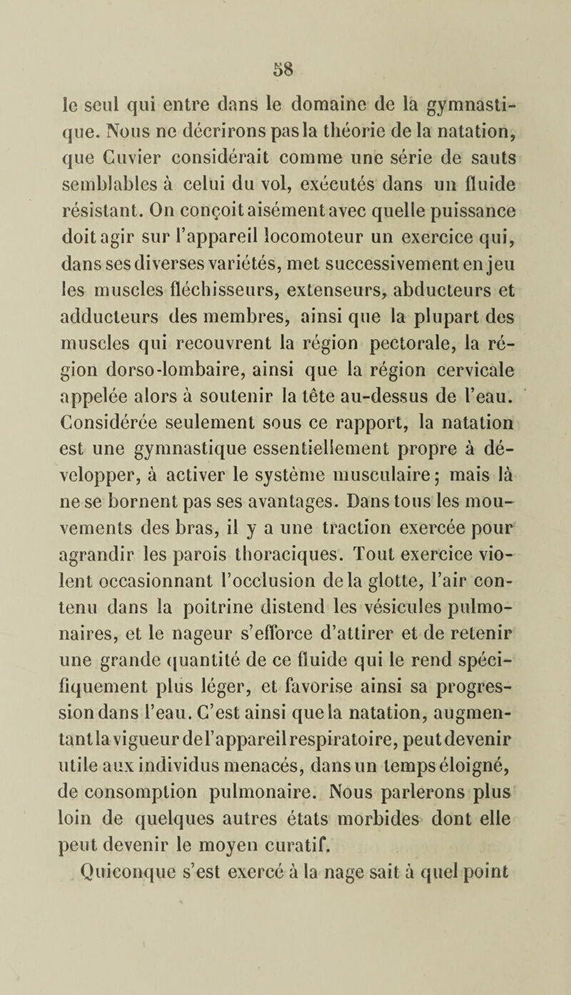 le seul qui entre dans le domaine de la gymnasti¬ que. Nous ne décrirons pas la théorie de la natation, que Cuvier considérait comme une série de sauts semblables à celui du vol, exécutés dans un fluide résistant. On conçoit aisément avec quelle puissance doit agir sur l’appareil locomoteur un exercice qui, dans ses diverses variétés, met successivement enjeu les muscles fléchisseurs, extenseurs, abducteurs et adducteurs des membres, ainsi que la plupart des muscles qui recouvrent la région pectorale, la ré¬ gion dorso-lombaire, ainsi que la région cervicale appelée alors à soutenir la tête au-dessus de l’eau. Considérée seulement sous ce rapport, la natation est une gymnastique essentiellement propre à dé¬ velopper, à activer le système musculaire ; mais là ne se bornent pas ses avantages. Dans tous les mou¬ vements des bras, il y a une traction exercée pour agrandir les parois thoraciques. Tout exercice vio¬ lent occasionnant l’occlusion delà glotte, l’air con¬ tenu dans la poitrine distend les vésicules pulmo¬ naires, et le nageur s’efforce d’attirer et de retenir une grande quantité de ce fluide qui le rend spéci¬ fiquement plus léger, et favorise ainsi sa progres¬ sion dans l’eau. C’est ainsi que la natation, augmen¬ tant la vigueur del’appareil respiratoire, peut devenir utile aux individus menacés, dans un temps éloigné, de consomption pulmonaire. Nous parlerons plus loin de quelques autres états morbides dont elle peut devenir le moyen curatif. Quiconque s’est exercé à la nage sait à quel point