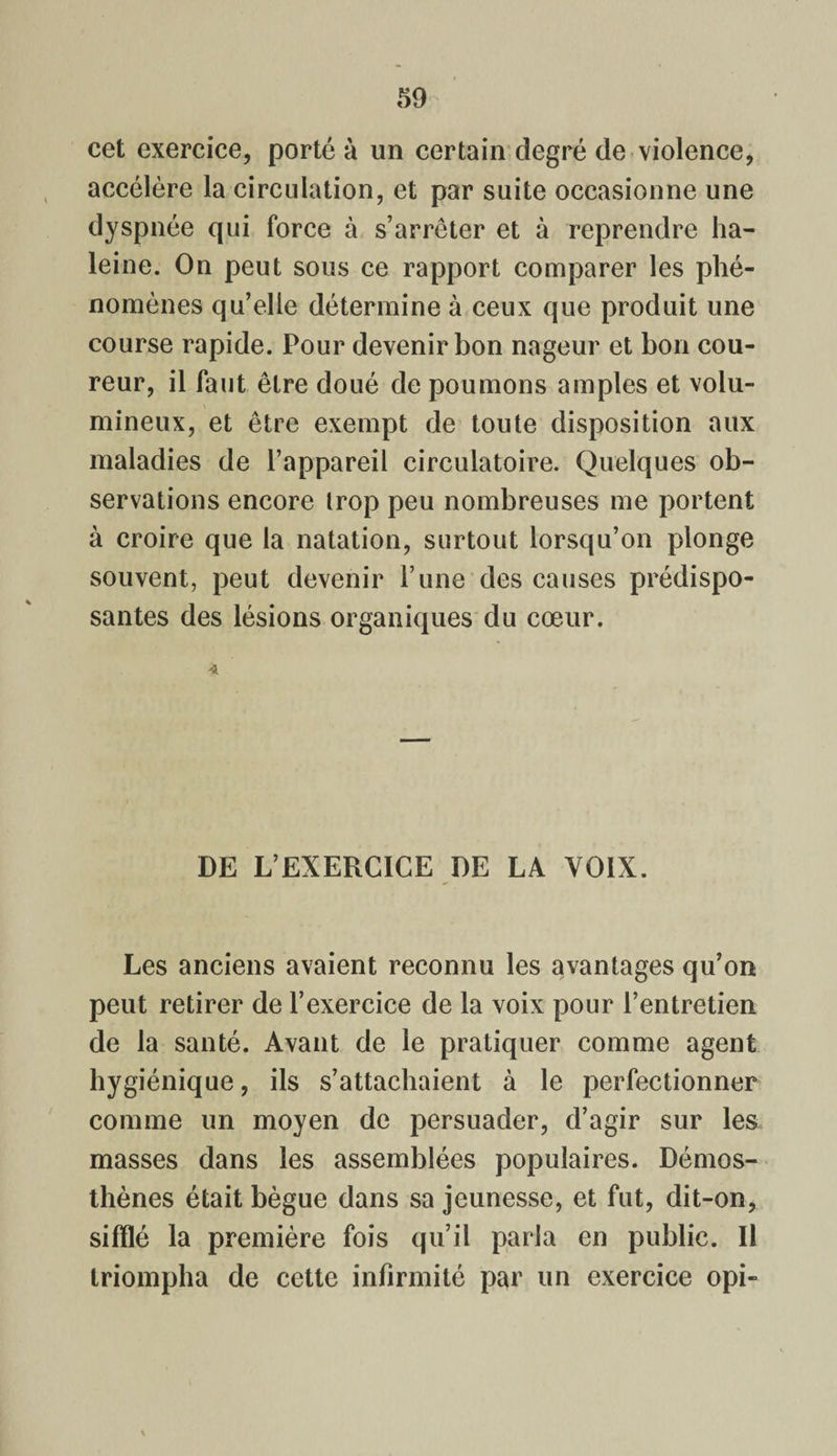 cet exercice, porté à un certain degré de violence, accélère la circulation, et par suite occasionne une dyspnée qui force à s’arrêter et à reprendre ha¬ leine. On peut sous ce rapport comparer les phé¬ nomènes qu’elle détermine à ceux que produit une course rapide. Pour devenir bon nageur et bon cou¬ reur, il faut être doué de poumons amples et volu¬ mineux, et être exempt de toute disposition aux maladies de l’appareil circulatoire. Quelques ob¬ servations encore trop peu nombreuses me portent à croire que la natation, surtout lorsqu’on plonge souvent, peut devenir l’une des causes prédispo¬ santes des lésions organiques du cœur. 4 DE L’EXERCICE DE LA VOIX. Les anciens avaient reconnu les avantages qu’on peut retirer de l’exercice de la voix pour l’entretien de la santé. Avant de le pratiquer comme agent hygiénique, ils s’attachaient à le perfectionner comme un moyen de persuader, d’agir sur les masses dans les assemblées populaires. Démos- thènes était bègue dans sa jeunesse, et fut, dit-on, sifflé la première fois qu’il paria en public. Il triompha de cette infirmité par un exercice opi-