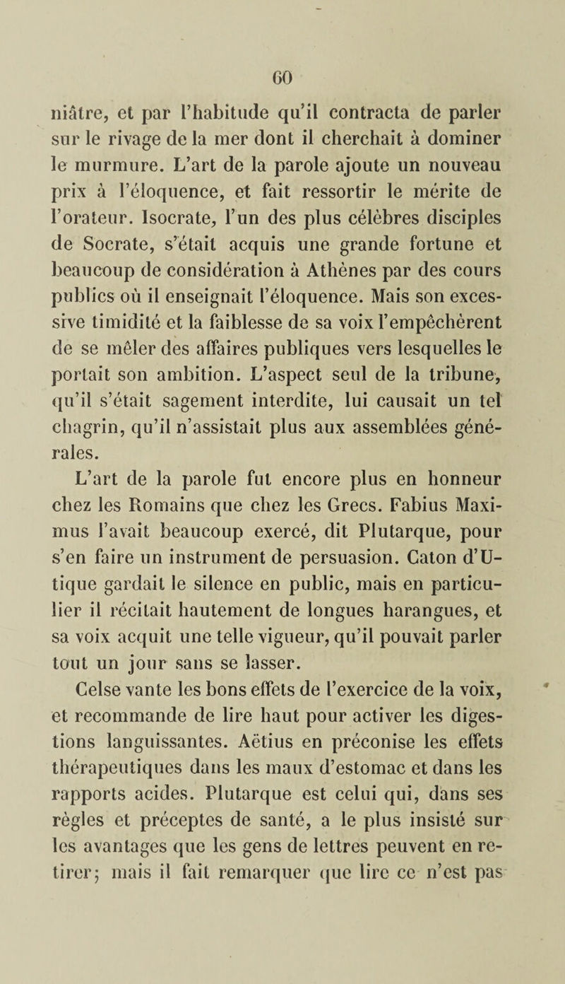 GO niâtre, et par l’habitude qu’il contracta de parler sur le rivage de la mer dont il cherchait à dominer le murmure. L’art de la parole ajoute un nouveau prix à l’éloquence, et fait ressortir le mérite de l’orateur. Isocrate, l’un des plus célèbres disciples de Socrate, s’était acquis une grande fortune et beaucoup de considération à Athènes par des cours publics où il enseignait l’éloquence. Mais son exces¬ sive timidité et la faiblesse de sa voix l’empêchèrent de se mêler des affaires publiques vers lesquelles le portait son ambition. L’aspect seul de la tribune, qu’il s’était sagement interdite, lui causait un tel chagrin, qu’il n’assistait plus aux assemblées géné¬ rales. L’art de la parole fut encore plus en honneur chez les Romains que chez les Grecs. Fabius Maxi- mus l’avait beaucoup exercé, dit Plutarque, pour s’en faire un instrument de persuasion. Caton d’U- tique gardait le silence en public, mais en particu¬ lier il récitait hautement de longues harangues, et sa voix acquit une telle vigueur, qu’il pouvait parler tout un jour sans se lasser. Celse vante les bons effets de l’exercice de la voix, et recommande de lire haut pour activer les diges¬ tions languissantes. Aëtius en préconise les effets thérapeutiques dans les maux d’estomac et dans les rapports acides. Plutarque est celui qui, dans ses règles et préceptes de santé, a le plus insisté sur les avantages que les gens de lettres peuvent en re¬ tirer; mais il fait remarquer que lire ce n’est pas