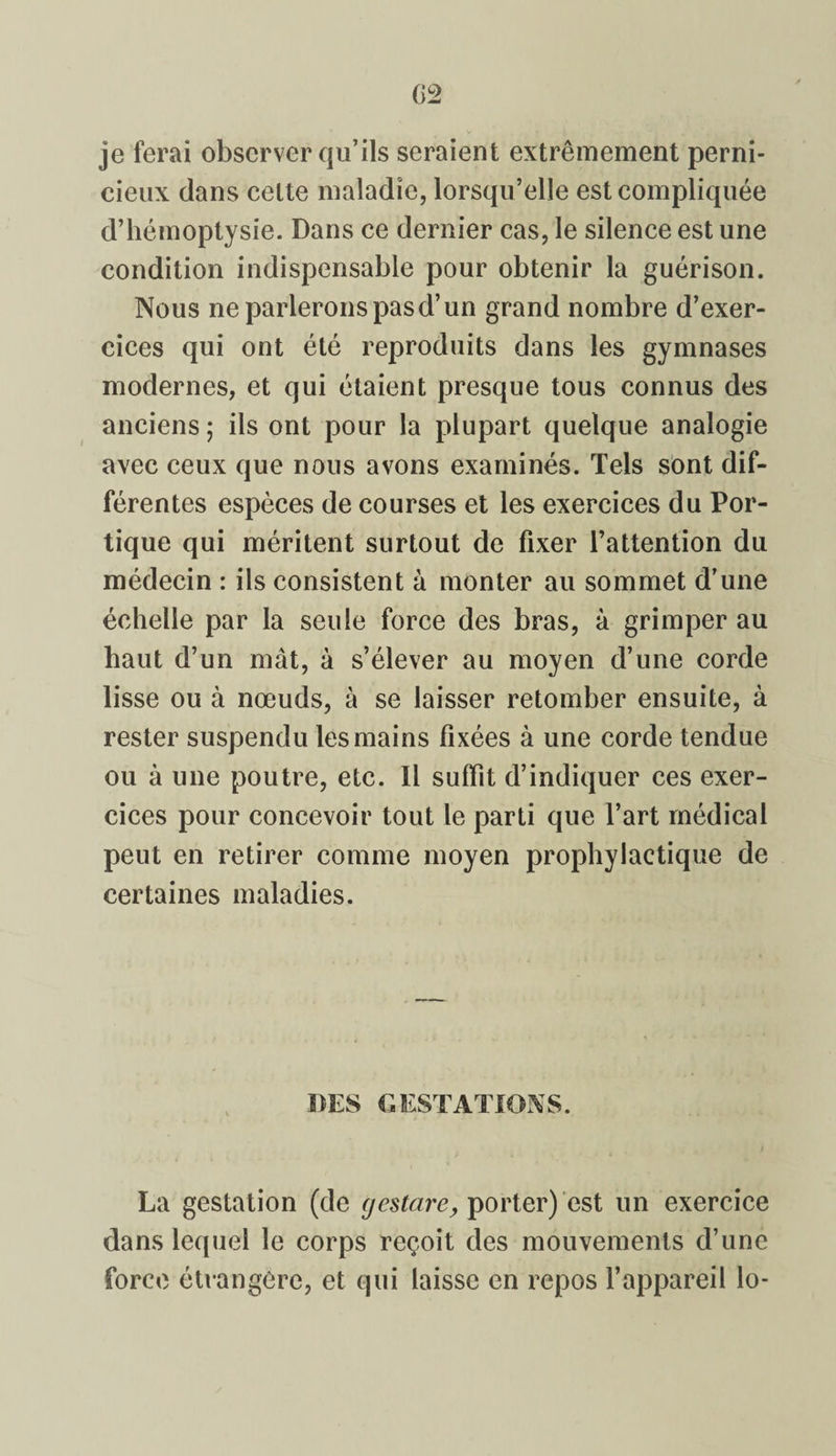 02 je ferai observer qu’ils seraient extrêmement perni¬ cieux dans celte maladie, lorsqu’elle est compliquée d’hémoptysie. Dans ce dernier cas, le silence est une condition indispensable pour obtenir la guérison. Nous ne parlerons pas d’un grand nombre d’exer¬ cices qui ont été reproduits dans les gymnases modernes, et qui étaient presque tous connus des anciens; ils ont pour la plupart quelque analogie avec ceux que nous avons examinés. Tels sont dif¬ férentes espèces de courses et les exercices du Por¬ tique qui méritent surtout de fixer l’attention du médecin : ils consistent à monter au sommet d’une échelle par la seule force des bras, à grimper au haut d’un mât, à s’élever au moyen d’une corde lisse ou à nœuds, à se laisser retomber ensuite, à rester suspendu les mains fixées à une corde tendue ou à une poutre, etc. Il suffit d’indiquer ces exer¬ cices pour concevoir tout le parti que l’art médical peut en retirer comme moyen prophylactique de certaines maladies. DES GESTATIONS. La gestation (de gestare, porter) est un exercice dans lequel le corps reçoit des mouvements d’une force étrangère, et qui laisse en repos l’appareil lo-