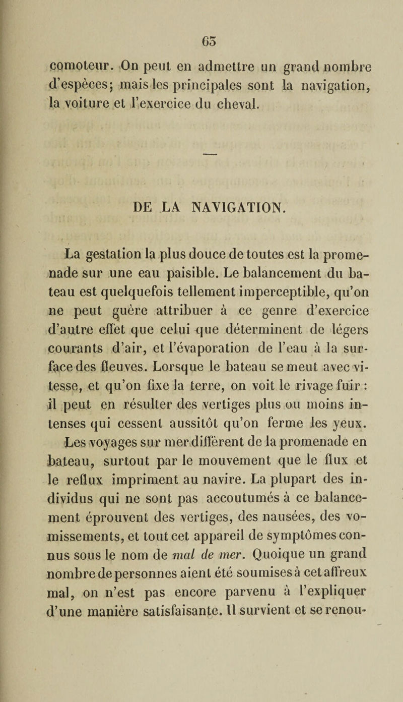 65 comoteur. On peut en admettre un grand nombre d’espèces; mais les principales sont la navigation, la voiture et l’exercice du cheval. DE LA NAVIGATION. La gestation la plus douce de toutes est la prome¬ nade sur une eau paisible. Le balancement du ba¬ teau est quelquefois tellement imperceptible, qu’on ne peut guère attribuer à ce genre d’exercice d’autre effet que celui que déterminent de légers courants d’air, et l’évaporation de l’eau à la sur¬ face des fleuves. Lorsque le bateau se meut avec vi¬ tesse, et qu’on fixe la terre, on voit le rivage fuir : il peut en résulter des vertiges plus ou moins in¬ tenses qui cessent aussitôt qu’on ferme les yeux. Les voyages sur mer diffèrent de la promenade en bateau, surtout par le mouvement que le flux et le reflux impriment au navire. La plupart des in¬ dividus qui ne sont pas accoutumés à ce balance¬ ment éprouvent des vertiges, des nausées, des vo¬ missements, et tout cet appareil de symptômes con¬ nus sous le nom de mal de mer. Quoique un grand nombre de personnes aient été soumises à cet affreux mal, on n’est pas encore parvenu à l’expliquer d’une manière satisfaisante. Il survient et serenou-