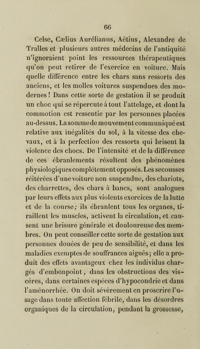 Celse, Cælius Aurélianus, Aëtius, Alexandre de Tralles et plusieurs autres médecins de l’antiquité n’ignoraient point les ressources thérapeutiques qu’on peut retirer de l’exercice en voiture. Mais quelle différence entre les chars sans ressorts des anciens, et les molles voitures suspendues des mo¬ dernes ! Dans celte sorte de gestation il se produit un choc qui se répercute à tout l’attelage, et dont la commotion est ressentie par les personnes placées au-dessus. La sommede mouvement communiqué est relative aux inégalités du sol, à la vitesse des che¬ vaux, et à la perfection des ressorts qui brisent la violence des chocs. De l’intensité et de la différence de ces ébranlements résultent des phénomènes physiologiques complètement opposés. Les secousses réitérées d’une voiture non suspendue, des chariots, des charrettes, des chars à bancs, sont analogues par leurs effets aux plus violents exercices de la lutte et de la course; ils ébranlent tous les organes, ti¬ raillent les muscles, activent la circulation, et cau¬ sent une brisure générale el douloureuse des mem¬ bres. On peut conseiller cette sorte de gestation aux personnes douées de peu de sensibilité, et dans les maladies exemptes de souffrances aiguës; elle a pro¬ duit des effets avantageux chez les individus char¬ gés d’embonpoint, dans les obstructions des vis¬ cères, dans certaines espèces d’hypocondrie et dans l’aménorrhée. On doit sévèrement en proscrire l’u¬ sage dans toute affection fébrile, dans les désordres organiques de la circulation, pendant la grossesse,