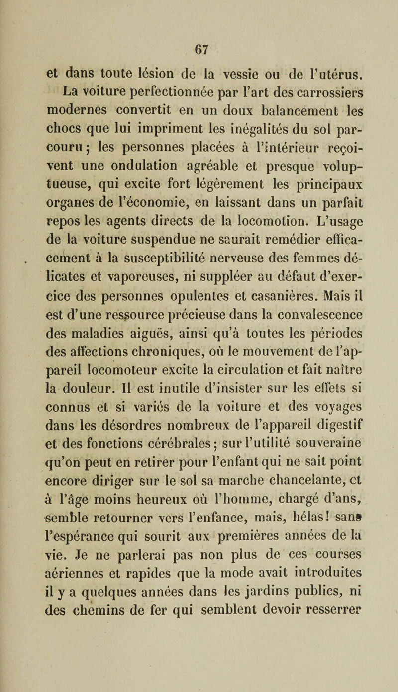 et dans toute lésion de la vessie ou de l’utérus. La voiture perfectionnée par l’art des carrossiers modernes convertit en un doux balancement les chocs que lui impriment les inégalités du sol par¬ couru ; les personnes placées à l’intérieur reçoi¬ vent une ondulation agréable et presque volup¬ tueuse, qui excite fort légèrement les principaux organes de l’économie, en laissant dans un parfait repos les agents directs de la locomotion. L’usage de la voiture suspendue ne saurait remédier effica¬ cement à la susceptibilité nerveuse des femmes dé¬ licates et vaporeuses, ni suppléer au défaut d’exer¬ cice des personnes opulentes et casanières. Mais il est d’une ressource précieuse dans la convalescence des maladies aiguës, ainsi qu’à toutes les périodes des affections chroniques, où le mouvement de l’ap¬ pareil locomoteur excite la circulation et fait naître la douleur. Il est inutile d’insister sur les effets si connus et si variés de la voiture et des voyages dans les désordres nombreux de l’appareil digestif et des fonctions cérébrales; sur Futilité souveraine qu’on peut en retirer pour l’enfant qui ne sait point encore diriger sur le sol sa marche chancelante, et à l’âge moins heureux où l’homme, chargé d’ans, semble retourner vers l’enfance, mais, hélas! sans l’espérance qui sourit aux premières années de la vie. Je ne parlerai pas non plus de ces courses aériennes et rapides que la mode avait introduites il y a quelques années dans les jardins publics, ni des chemins de fer qui semblent devoir resserrer