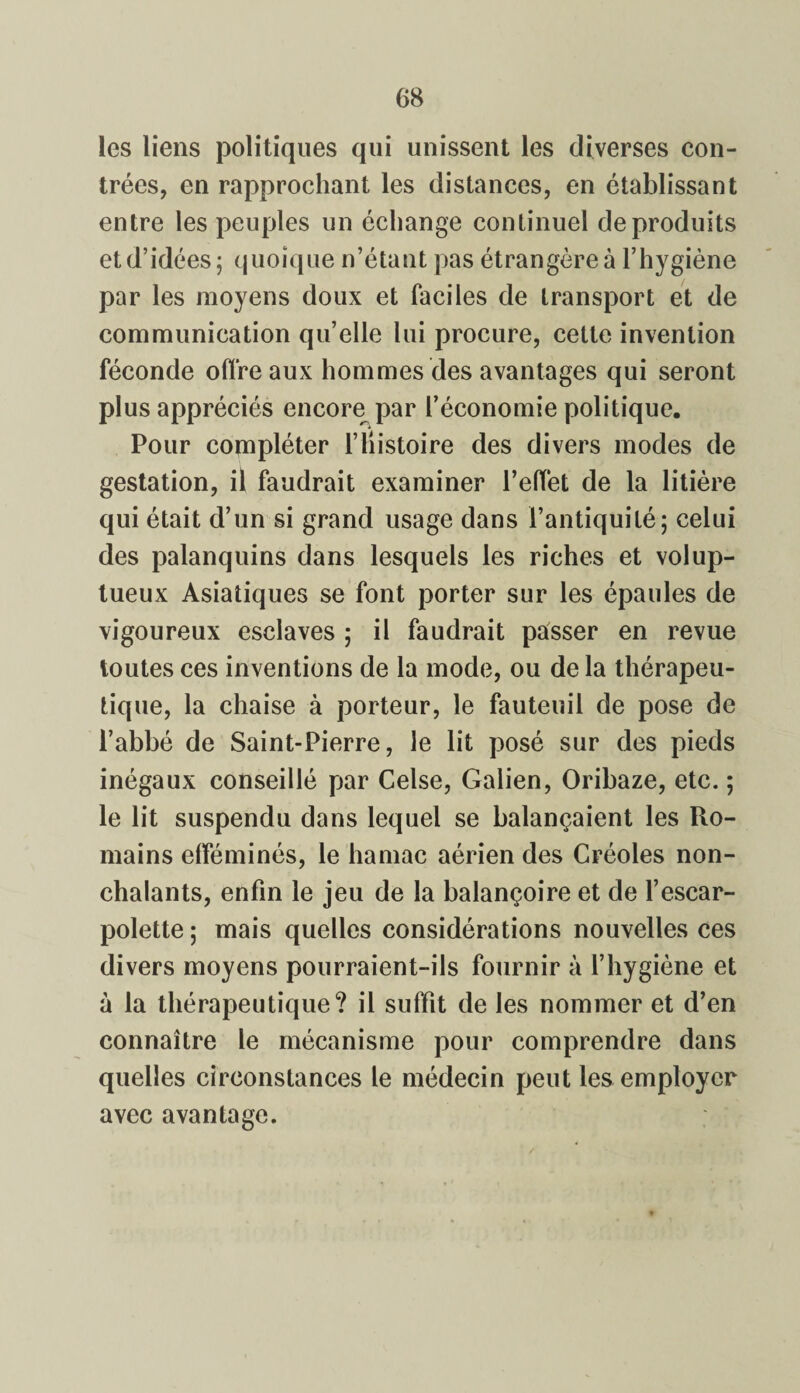 les liens politiques qui unissent les diverses con¬ trées, en rapprochant les distances, en établissant entre les peuples un échange continuel de produits par les moyens doux et faciles de transport et de communication qu’elle lui procure, cette invention féconde offre aux hommes des avantages qui seront plus appréciés encore par l’économie politique. Pour compléter l’Histoire des divers modes de gestation, il faudrait examiner l’effet de la litière qui était d’un si grand usage dans l’antiquité; celui des palanquins dans lesquels les riches et volup¬ tueux Asiatiques se font porter sur les épaules de vigoureux esclaves ; il faudrait passer en revue toutes ces inventions de la mode, ou de la thérapeu¬ tique, la chaise à porteur, le fauteuil de pose de l’abbé de Saint-Pierre, le lit posé sur des pieds inégaux conseillé par Celse, Galien, Oribaze, etc. ; le lit suspendu dans lequel se balançaient les Ro¬ mains efféminés, le hamac aérien des Créoles non¬ chalants, enfin le jeu de la balançoire et de l’escar¬ polette ; mais quelles considérations nouvelles ces divers moyens pourraient-ils fournir à l’hygiène et à la thérapeutique? il suffit de les nommer et d’en connaître le mécanisme pour comprendre dans quelles circonstances le médecin peut les employer avec avantage.