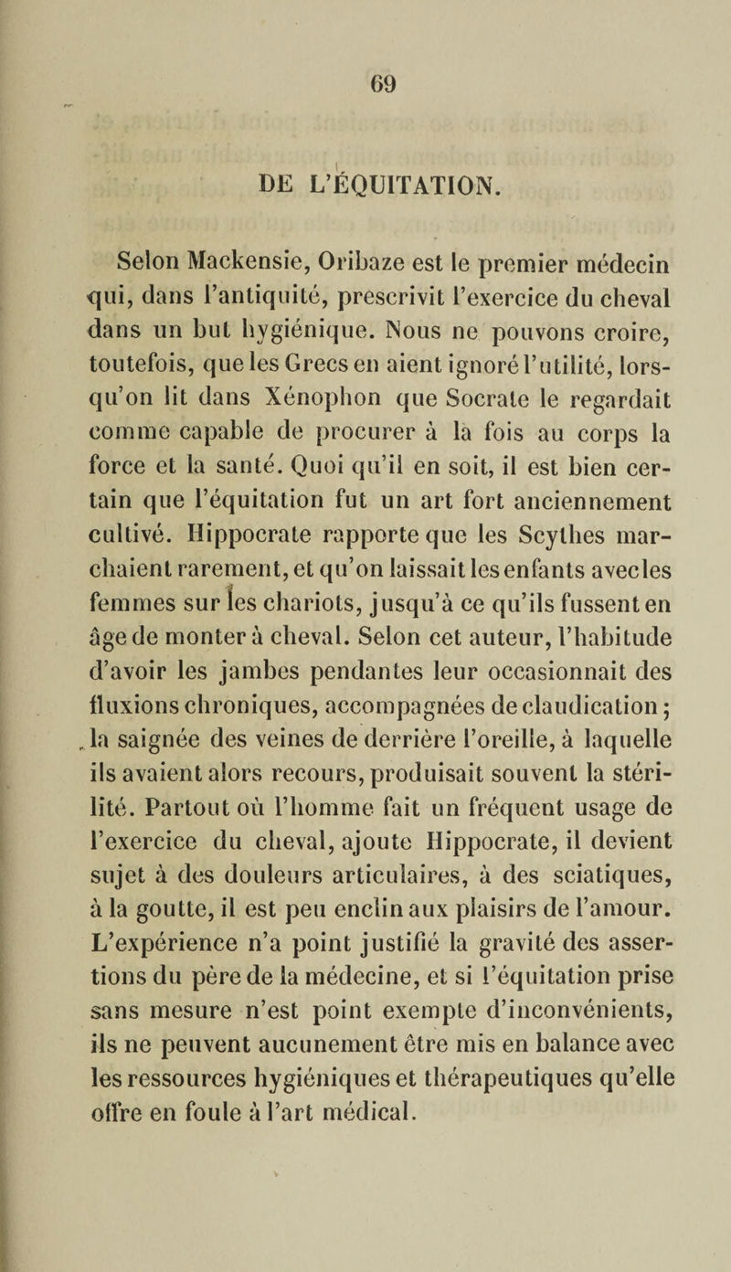 DE L’ÉQUITATION. Selon Mackensie, Oribaze est le premier médecin qui, dans l’antiquité, prescrivit l’exercice du cheval dans un but hygiénique. Nous ne pouvons croire, toutefois, que les Grecs en aient ignoré l’utilité, lors¬ qu’on lit dans Xénophon que Socrate le regardait comme capable de procurer à la fois au corps la force et la santé. Quoi qu’il en soit, il est bien cer¬ tain que l’équitation fut un art fort anciennement cultivé. Hippocrate rapporte que les Scythes mar¬ chaient rarement, et qu’on laissait les enfants avecles femmes sur les chariots, jusqu’à ce qu’ils fussent en âge de montera cheval. Selon cet auteur, l’habitude d’avoir les jambes pendantes leur occasionnait des fluxions chroniques, accompagnées de claudication ; ,1a saignée des veines de derrière l’oreille, à laquelle ils avaient alors recours, produisait souvent la stéri¬ lité. Partout où l’homme fait un fréquent usage de l’exercice du cheval, ajoute Hippocrate, il devient sujet à des douleurs articulaires, à des sciatiques, à la goutte, il est peu enclin aux plaisirs de l’amour. L’expérience n’a point justifié la gravité des asser¬ tions du père de la médecine, et si l’équitation prise sans mesure n’est point exempte d’inconvénients, ils ne peuvent aucunement être mis en balance avec les ressources hygiéniques et thérapeutiques qu’elle oflre en foule à l’art médical.