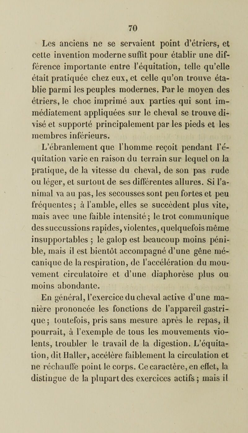 Les anciens ne se servaient point d’étriers, et cette invention moderne suffît pour établir une dif¬ férence importante entre l’équitation, telle qu’elle était pratiquée chez eux, et celle qu’on trouve éta¬ blie parmi les peuples modernes. Par le moyen des étriers, le choc imprimé aux parties qui sont im¬ médiatement appliquées sur le cheval se trouve di¬ visé et supporté principalement par les pieds et les membres inférieurs. L’ébranlement que l’homme reçoit pendant l’é¬ quitation varie en raison du terrain sur lequel on la pratique, de la vitesse du cheval, de son pas rude ou léger, et surtout de ses différentes allures. Si l’a¬ nimal va au pas, les secousses sont peu fortes et peu fréquentes; à l’amble, elles se succèdent plus vite, mais avec une faible intensité; le trot communique des succussions rapides, violentes, quelquefois même insupportables ; le galop est beaucoup moins péni¬ ble, mais il est bientôt accompagné d’une gêne mé¬ canique de la respiration, de l’accélération du mou¬ vement circulatoire et d’une diaphorèse plus ou moins abondante. En général, l’exercice du cheval active d’une ma¬ nière prononcée les fonctions de l’appareil gastri¬ que ; toutefois, pris sans mesure après le repas, il pourrait, à l’exemple de tous les mouvements vio¬ lents, troubler le travail de la digestion. L’équita¬ tion, dit Haller, accélère faiblement la circulation et ne réchauffe point le corps. Ce caractère, en effet, la distingue de la plupart des exercices actifs; mais il