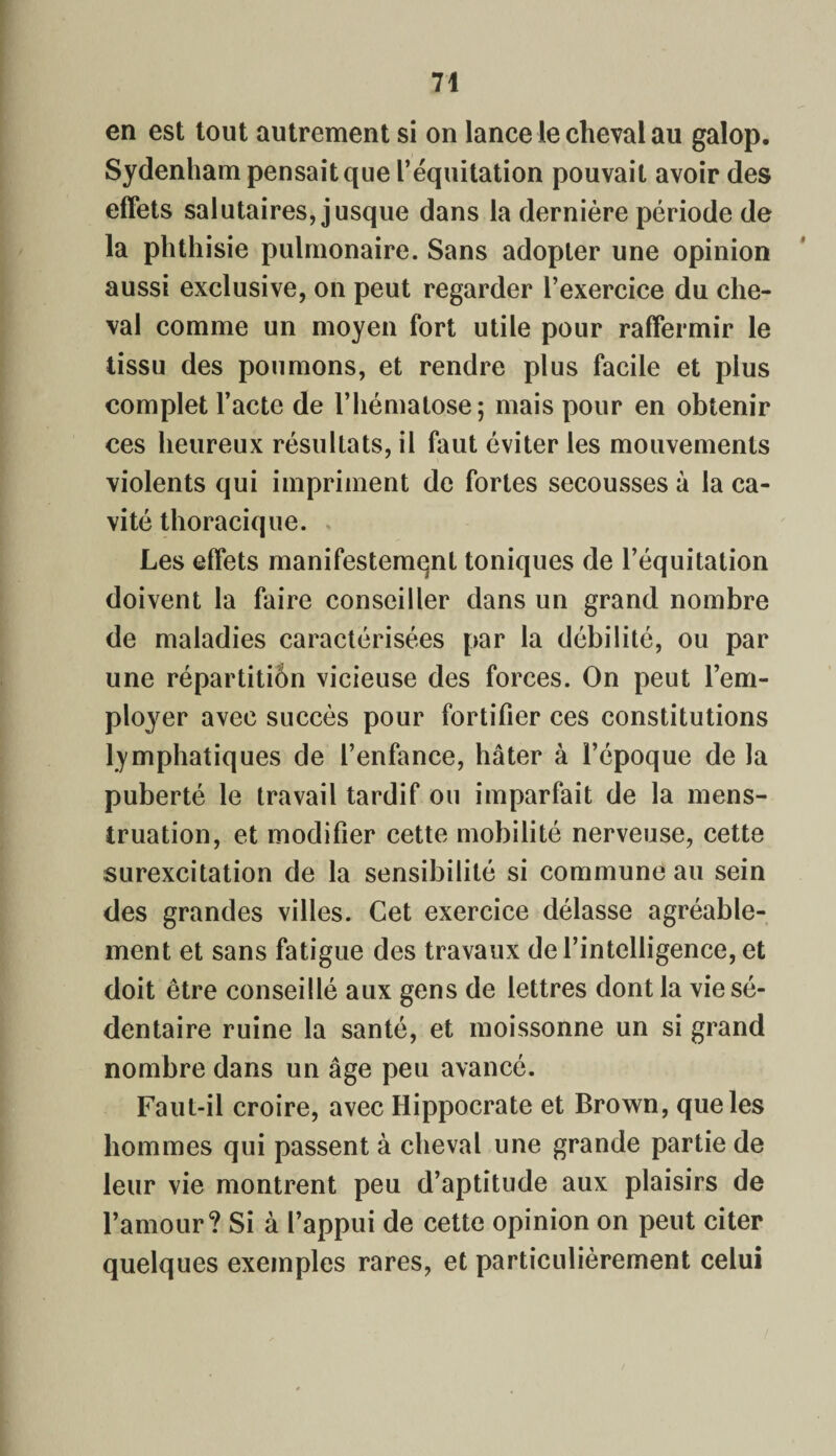 en est tout autrement si on lance le cheval au galop. Sydenham pensait que l’équitation pouvait avoir des effets salutaires, jusque dans la dernière période de la phthisie pulmonaire. Sans adopter une opinion aussi exclusive, on peut regarder l’exercice du che¬ val comme un moyen fort utile pour raffermir le tissu des poumons, et rendre plus facile et plus complet l’acte de l’hématose; mais pour en obtenir ces heureux résultats, il faut éviter les mouvements violents qui impriment de fortes secousses à la ca¬ vité thoracique. Les effets manifestement toniques de l’équitation doivent la faire conseiller dans un grand nombre de maladies caractérisées par la débilité, ou par une répartitiôn vicieuse des forces. On peut l’em¬ ployer avec succès pour fortifier ces constitutions lymphatiques de l’enfance, hâter à l’époque de la puberté le travail tardif ou imparfait de la mens¬ truation, et modifier cette mobilité nerveuse, cette surexcitation de la sensibilité si commune au sein des grandes villes. Cet exercice délasse agréable¬ ment et sans fatigue des travaux de l’intelligence, et doit être conseillé aux gens de lettres dont la vie sé¬ dentaire ruine la santé, et moissonne un si grand nombre dans un âge peu avancé. Faut-il croire, avec Hippocrate et Brown, que les hommes qui passent à cheval une grande partie de leur vie montrent peu d’aptitude aux plaisirs de l’amour? Si à l’appui de cette opinion on peut citer quelques exemples rares, et particulièrement celui