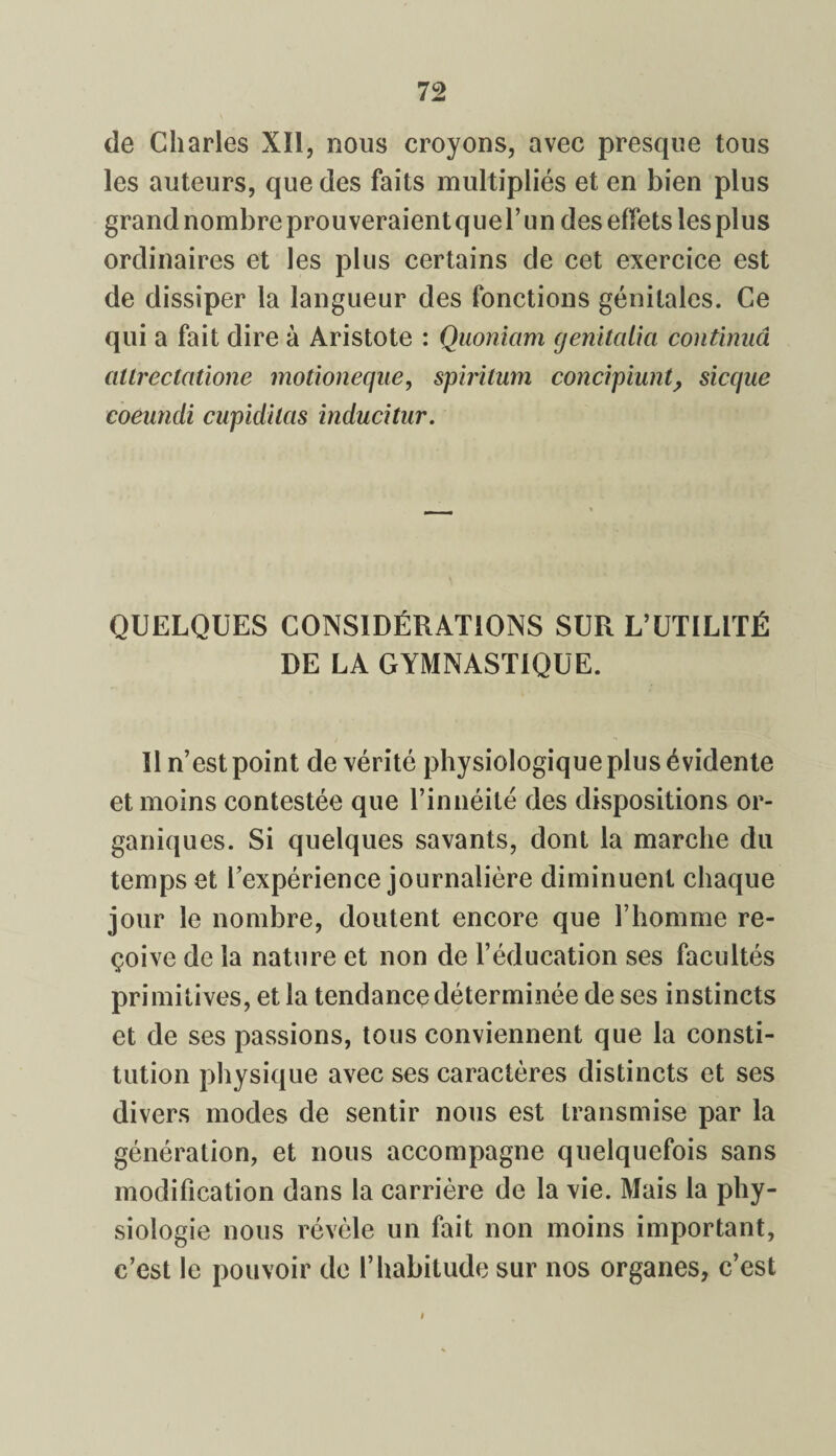 de Charles XII, nous croyons, avec presque tous les auteurs, que des faits multipliés et en bien plus grand nombre prou veraient que l’un des effets les plus ordinaires et les plus certains de cet exercice est de dissiper la langueur des fonctions génitales. Ce qui a fait dire à Aristote : Quoniam cjenitaiia continua aüreclatione motioneque, spiritum concipiunt, sicque coéundi cupiditas inducitur. QUELQUES CONSIDÉRATIONS SUR L’UTILITÉ DE LA GYMNASTIQUE. 11 n’est point de vérité physiologique plus évidente et moins contestée que l’innéité des dispositions or¬ ganiques. Si quelques savants, dont la marche du temps et l’expérience journalière diminuent chaque jour le nombre, doutent encore que l’homme re¬ çoive de la nature et non de l’éducation ses facultés primitives, et la tendance déterminée de ses instincts et de ses passions, tous conviennent que la consti¬ tution physique avec ses caractères distincts et ses divers modes de sentir nous est transmise par la génération, et nous accompagne quelquefois sans modification dans la carrière de la vie. Mais la phy¬ siologie nous révèle un fait non moins important, c’est le pouvoir de l’habitude sur nos organes, c’est i