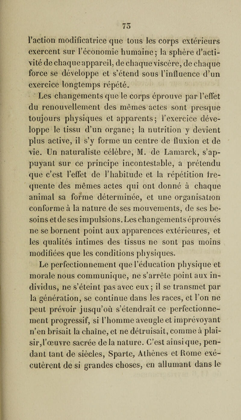 l’action modificatrice que tous les corps extérieurs exercent sur l’économie humaine; la sphère d’acti¬ vité de chaque appareil, de chaque viscère, de chaque force se développe et s’étend sous l’influence d’un exercice longtemps répété. Les changements que le corps éprouve par l’effet du renouvellement des mêmes actes sont presque toujours physiques et apparents; l’exercice déve¬ loppe le tissu d’un organe; la nutrition y devient plus active, il s’y forme un centre de fluxion et de vie. Un naturaliste célèbre, M. de Lamarck, s’ap¬ puyant sur ce principe incontestable, a prétendu que c’est l’effet de l’habitude et la répétition fre¬ quente des mêmes actes qui ont donné à chaque animal sa forme déterminée, et une organisation conforme à la nature de ses mouvements, de ses be¬ soins et de ses impulsions. Les changements éprouvés ne se bornent point aux apparences extérieures, et les qualités intimes des tissus ne sont pas moins modifiées que les conditions physiques. Le perfectionnement que l’éducation physique et morale nous communique, ne s’arrête point aux in¬ dividus, ne s’éteint, pas avec eux; il se transmet par la génération, se continue dans les races, et l’on ne peut prévoir jusqu’où s’étendrait ce perfectionne¬ ment progressif, si l’homme aveugle et imprévoyant n’en brisait la chaîne, et ne détruisait, comme à plai¬ sir,l’œuvre sacrée delà nature. C’est ainsique, pen¬ dant tant de siècles, Sparte, Athènes et Rome exé¬ cutèrent de si grandes choses, en allumant dans le