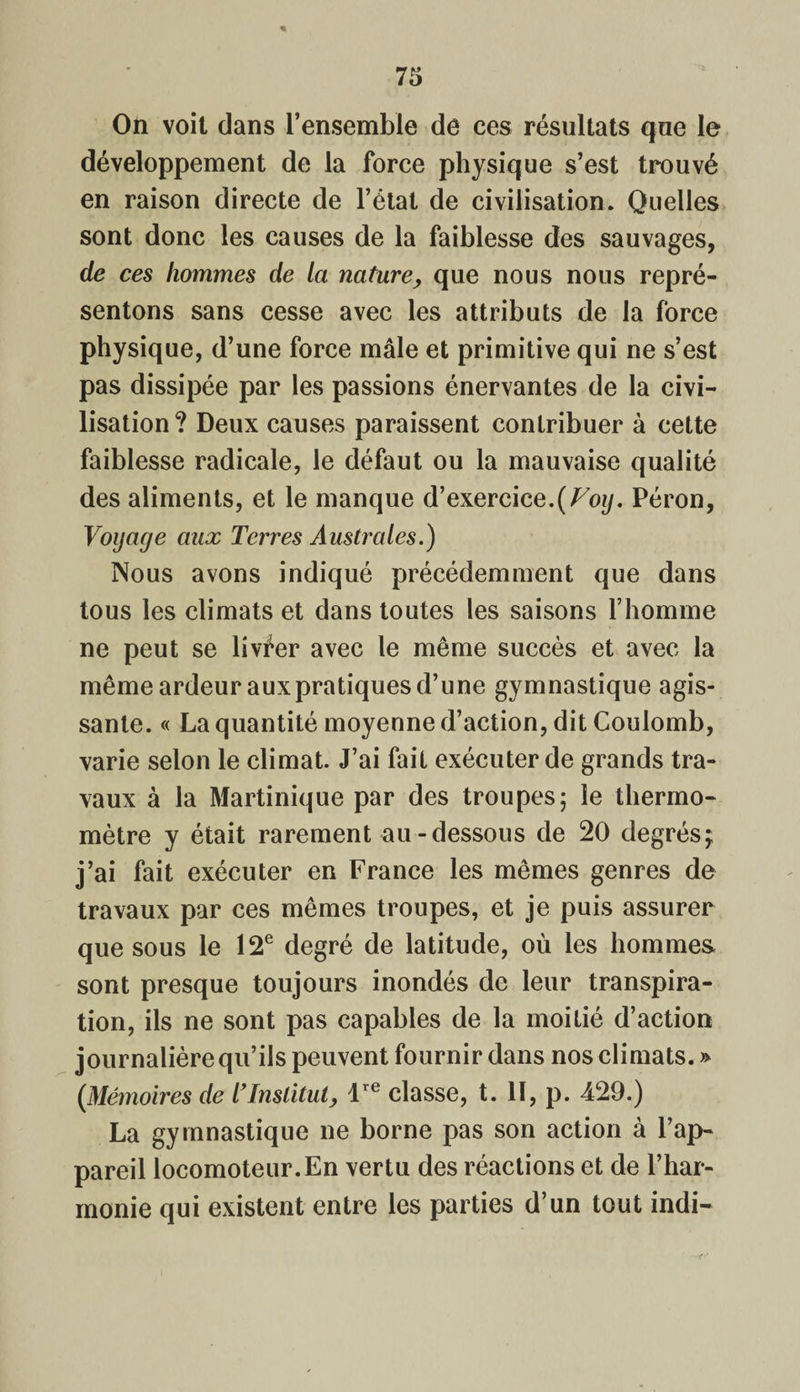 « On voit dans l’ensemble de ces résultats que le développement de la force physique s’est trouvé en raison directe de l’état de civilisation. Quelles sont donc les causes de la faiblesse des sauvages, de ces hommes de la nature, que nous nous repré¬ sentons sans cesse avec les attributs de la force physique, d’une force mâle et primitive qui ne s’est pas dissipée par les passions énervantes de la civi¬ lisation? Deux causes paraissent contribuer à cette faiblesse radicale, le défaut ou la mauvaise qualité des aliments, et le manque d’exercice.(Voij. Péron, Voyage aux Terres Australes.) Nous avons indiqué précédemment que dans tous les climats et dans toutes les saisons l’homme ne peut se livrer avec le même succès et avec la même ardeur aux pratiques d’une gymnastique agis¬ sante. « La quantité moyenne d’action, dit Coulomb, varie selon le climat. J’ai fait exécuter de grands tra¬ vaux à la Martinique par des troupes; le thermo¬ mètre y était rarement au-dessous de 20 degrés-T j’ai fait exécuter en France les mêmes genres de travaux par ces mêmes troupes, et je puis assurer que sous le 12e degré de latitude, où les hommes sont presque toujours inondés de leur transpira¬ tion, ils ne sont pas capables de la moitié d’action journalière qu’ils peuvent fournir dans nos climats. » (Mémoires de l’Institut, lre classe, t. 11, p. 429.) La gymnastique ne borne pas son action à l’ap¬ pareil locomoteur.En vertu des réactions et de l’har¬ monie qui existent entre les parties d’un tout indi-