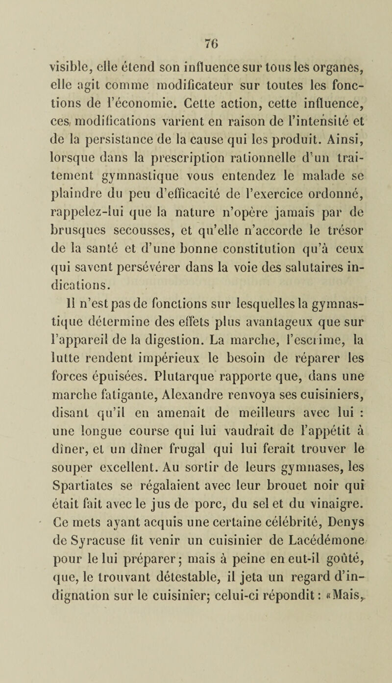 visible, elle étend son influence sur tousleS organes, elle agit comme modificateur sur toutes les fonc¬ tions de l’économie. Cette action, cette influence, ces, modifications varient en raison de l’intensité et de la persistance de la cause qui les produit. Ainsi, lorsque dans la prescription rationnelle d’un trai¬ tement gymnastique vous entendez le malade se plaindre du peu d’efficacité de l’exercice ordonné, rappelez-lui que la nature n’opère jamais par de brusques secousses, et qu’elle n’accorde le trésor de la santé et d’une bonne constitution qu’à ceux qui savent persévérer dans la voie des salutaires in¬ dications. 11 n’est pas de fonctions sur lesquelles la gymnas¬ tique détermine des effets plus avantageux que sur l’appareil de la digestion. La marche, l’escrime, la lutte rendent impérieux le besoin de réparer les forces épuisées. Plutarque rapporte que, dans une marche fatigante, Alexandre renvoya ses cuisiniers, disant qu’il en amenait de meilleurs avec lui : une longue course qui lui vaudrait de l’appétit à diner, et un dîner frugal qui lui ferait trouver le souper excellent. Au sortir de leurs gymnases, les Spartiates se régalaient avec leur brouet noir qui était fait avec le jus de porc, du sel et du vinaigre. Ce mets ayant acquis une certaine célébrité, Denys de Syracuse fit venir un cuisinier de Lacédémone pour le lui préparer; mais à peine en eut-il goûté, que, le trouvant détestable, il jeta un regard d’in¬ dignation sur le cuisinier; celui-ci répondit: «Mais,