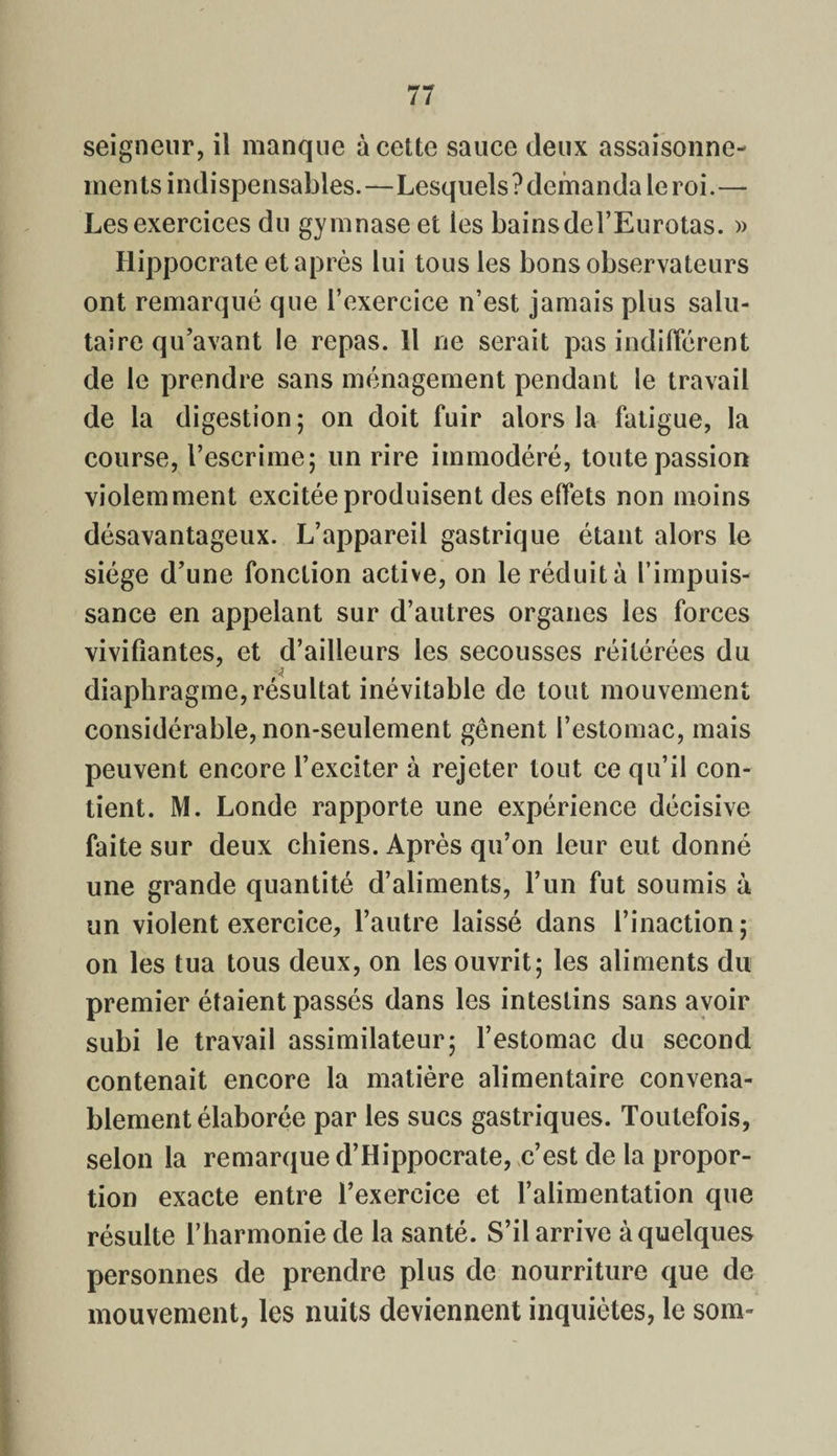seigneur, il manque à cette sauce deux assaisonne¬ ments indispensables.—Lesquels ?demanda le roi.— Les exercices du gymnase et les bainsdel’Eurotas. » Hippocrate et après lui tous les bons observateurs ont remarqué que l’exercice n’est jamais plus salu¬ taire qu’avant le repas. 11 ne serait pas indifférent de le prendre sans ménagement pendant le travail de la digestion; on doit fuir alors la fatigue, la course, l’escrime; un rire immodéré, toute passion violemment excitée produisent des effets non moins désavantageux. L’appareil gastrique étant alors le siège d’une fonction active, on le réduit à l’impuis¬ sance en appelant sur d’autres organes les forces vivifiantes, et d’ailleurs les secousses réitérées du -n diaphragme, résultat inévitable de tout mouvement considérable, non-seulement gênent l’estomac, mais peuvent encore l’exciter à rejeter tout ce qu’il con¬ tient. M. Londe rapporte une expérience décisive faite sur deux chiens. Après qu’on leur eut donné une grande quantité d’aliments, l’un fut soumis à un violent exercice, l’autre laissé dans l’inaction ; on les tua tous deux, on les ouvrit; les aliments du premier étaient passés dans les intestins sans avoir subi le travail assimilateur; l’estomac du second contenait encore la matière alimentaire convena¬ blement élaborée par les sucs gastriques. Toutefois, selon la remarque d’Hippocrate, c’est de la propor¬ tion exacte entre l’exercice et l’alimentation que résulte l’harmonie de la santé. S’il arrive à quelques personnes de prendre plus de nourriture que de mouvement, les nuits deviennent inquiètes, le som-