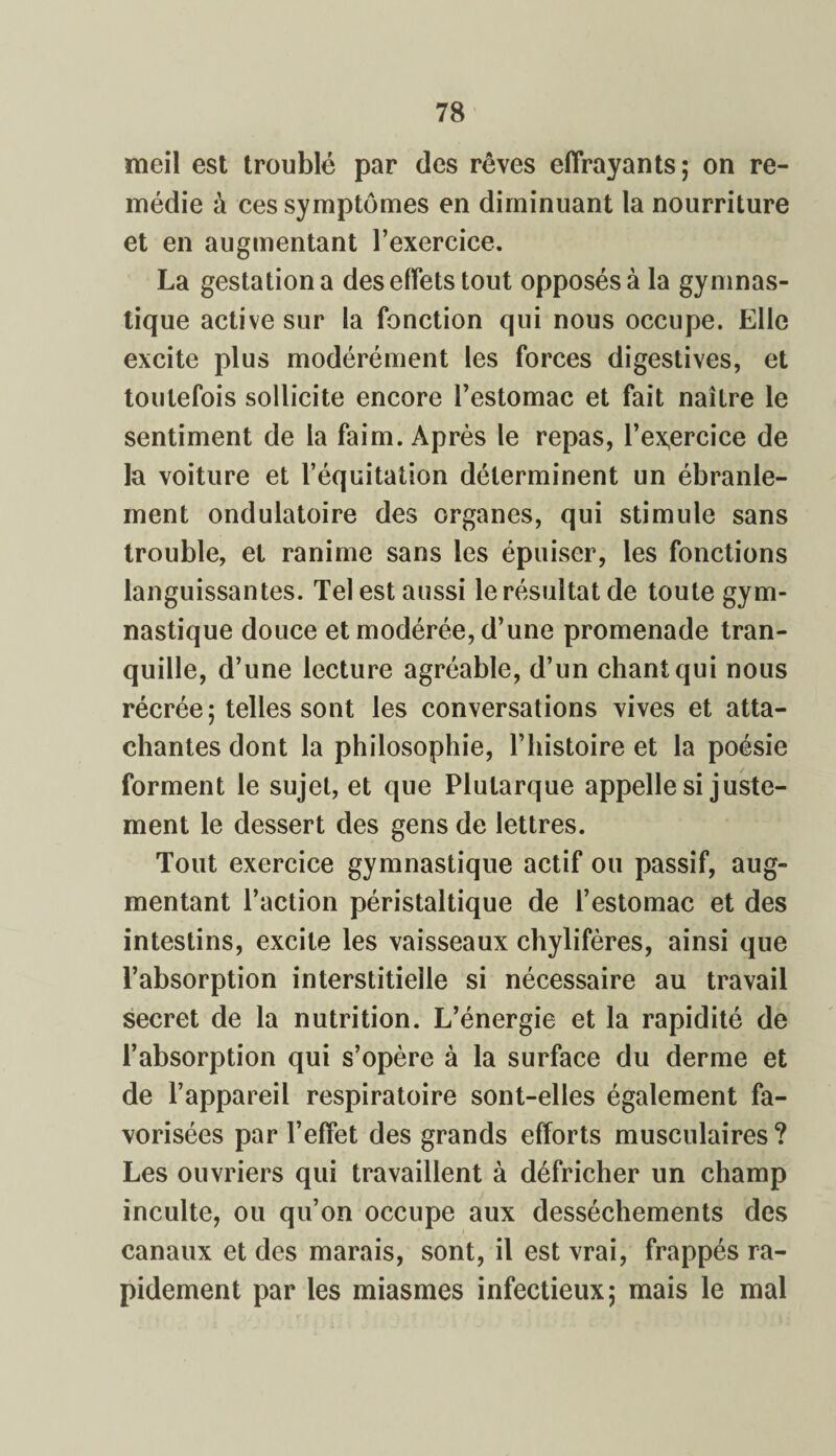 meil est troublé par des rêves effrayants; on re¬ médie à ces symptômes en diminuant la nourriture et en augmentant l’exercice. La gestation a des effets tout opposés à la gymnas¬ tique active sur la fonction qui nous occupe. Elle excite plus modérément les forces digestives, et toutefois sollicite encore l’estomac et fait naître le sentiment de la faim. Après le repas, l’ex,ercice de la voiture et l’équitation déterminent un ébranle¬ ment ondulatoire des organes, qui stimule sans trouble, et ranime sans les épuiser, les fonctions languissantes. Tel est aussi le résultat de toute gym¬ nastique douce et modérée, d’une promenade tran¬ quille, d’une lecture agréable, d’un chant qui nous récrée; telles sont les conversations vives et atta¬ chantes dont la philosophie, l’histoire et la poésie forment le sujet, et que Plutarque appelle si juste¬ ment le dessert des gens de lettres. Tout exercice gymnastique actif ou passif, aug¬ mentant l’action péristaltique de l’estomac et des intestins, excite les vaisseaux chylifères, ainsi que l’absorption interstitielle si nécessaire au travail secret de la nutrition. L’énergie et la rapidité de l’absorption qui s’opère à la surface du derme et de l’appareil respiratoire sont-elles également fa¬ vorisées par l’effet des grands efforts musculaires? Les ouvriers qui travaillent à défricher un champ inculte, ou qu’on occupe aux dessèchements des canaux et des marais, sont, il est vrai, frappés ra¬ pidement par les miasmes infectieux; mais le mal