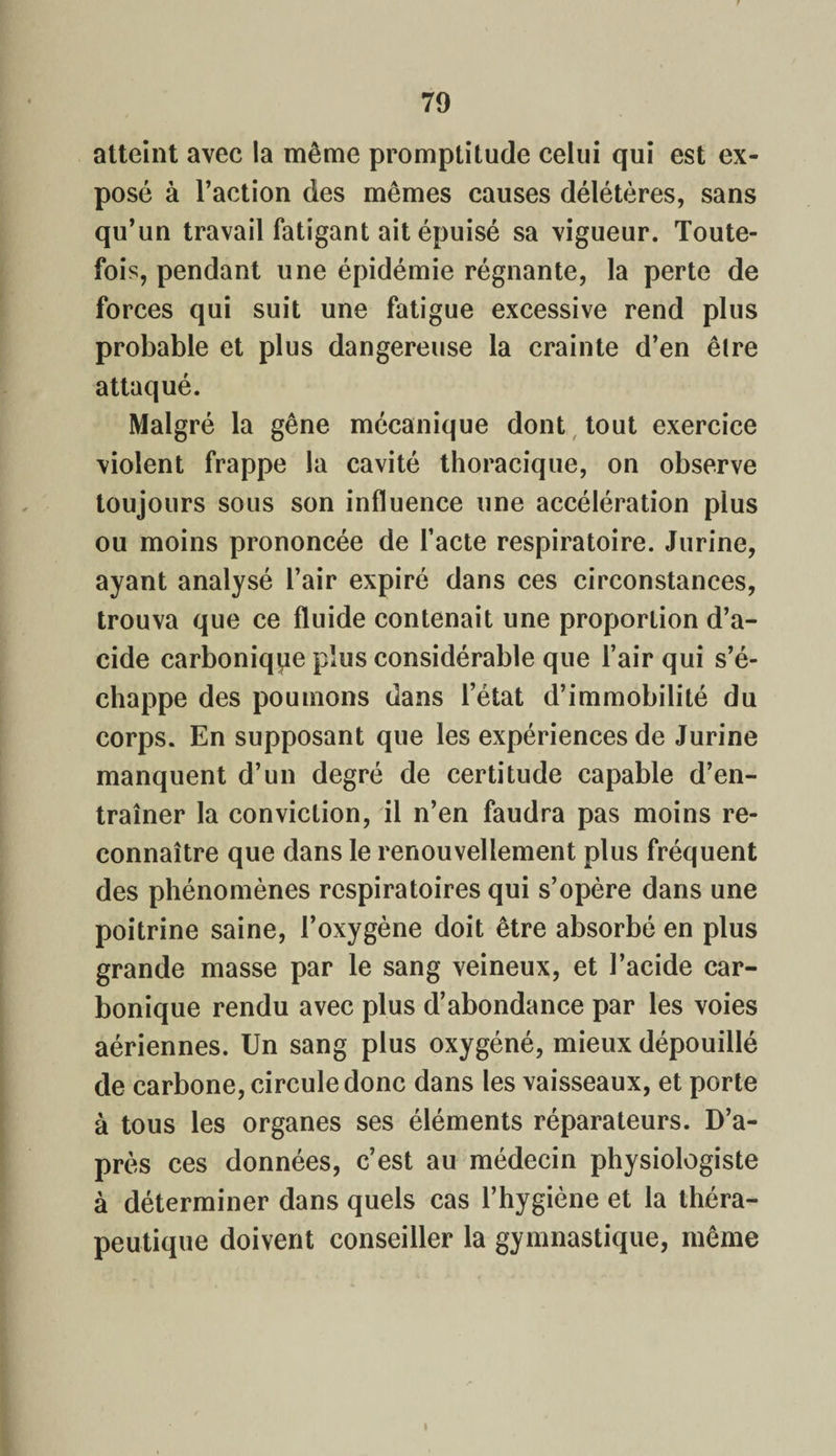 atteint avec la même promptitude celui qui est ex¬ posé à l’action des mêmes causes délétères, sans qu’un travail fatigant ait épuisé sa vigueur. Toute¬ fois, pendant une épidémie régnante, la perte de forces qui suit une fatigue excessive rend plus probable et plus dangereuse la crainte d’en être attaqué. Malgré la gêne mécanique dont tout exercice violent frappe la cavité thoracique, on observe toujours sous son influence une accélération plus ou moins prononcée de l’acte respiratoire. Jurine, ayant analysé l’air expiré dans ces circonstances, trouva que ce fluide contenait une proportion d’a¬ cide carbonique plus considérable que l’air qui s’é¬ chappe des poumons dans l’état d’immobilité du corps. En supposant que les expériences de Jurine manquent d’un degré de certitude capable d’en¬ traîner la conviction, il n’en faudra pas moins re¬ connaître que dans le renouvellement plus fréquent des phénomènes respiratoires qui s’opère dans une poitrine saine, l’oxygène doit être absorbé en plus grande masse par le sang veineux, et l’acide car¬ bonique rendu avec plus d’abondance par les voies aériennes. Un sang plus oxygéné, mieux dépouillé de carbone, circule donc dans les vaisseaux, et porte à tous les organes ses éléments réparateurs. D’a¬ près ces données, c’est au médecin physiologiste à déterminer dans quels cas l’hygiène et la théra¬ peutique doivent conseiller la gymnastique, même i