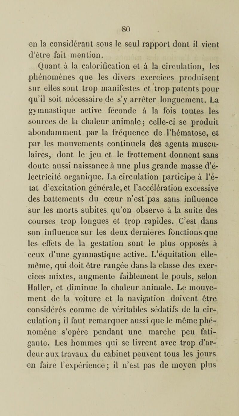 en la considérant sous le seul rapport dont il vient d’être fait mention. Quant à la calorification et à la circulation, les phénomènes que les divers exercices produisent sur elles sont trop manifestes et trop patents pour qu’il soit nécessaire de s’y arrêter longuement. La gymnastique active féconde à la fois toutes les sources de la chaleur animale; celle-ci se produit abondamment par la fréquence de l’hématose, et par les mouvements continuels des agents muscu¬ laires, dont le jeu et le frottement donnent sans doute aussi naissance à une plus grande masse d’é¬ lectricité organique. La circulation participe à l’é¬ tat d’excitation générale, et l’accélération excessive des battements du cœur n’est pas sans influence sur les morts subites qu’on observe à la suite des courses trop longues et trop rapides. C’est dans son influence sur les deux dernières fonctions que les effets de la gestation sont le plus opposés à ceux d’une gymnastique active. L’équitation elle- même, qui doit être rangée dans la classe des exer¬ cices mixtes, augmente faiblement le pouls, selon Haller, et diminue la chaleur animale. Le mouve¬ ment de la voiture et la navigation doivent être considérés comme de véritables sédatifs de la cir¬ culation; il faut remarquer aussi que le même phé¬ nomène s’opère pendant une marche peu fati¬ gante. Les hommes qui se livrent avec trop d’ar¬ deur aux travaux du cabinet peuvent tous les jours en faire l’expérience ; il n’est pas de moyen plus