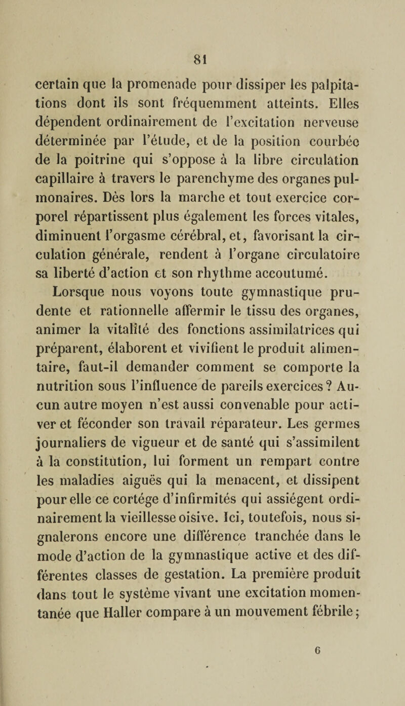 certain que la promenade pour dissiper les palpita¬ tions dont ils sont fréquemment atteints. Elles dépendent ordinairement de l’excitation nerveuse déterminée par l’étude, et de la position courbée de la poitrine qui s’oppose à la libre circulation capillaire à travers le parenchyme des organes pul¬ monaires. Dès lors la marche et tout exercice cor¬ porel répartissent plus également les forces vitales, diminuent l’orgasme cérébral, et, favorisant la cir¬ culation générale, rendent à l’organe circulatoire sa liberté d’action et son rhythme accoutumé. Lorsque nous voyons toute gymnastique pru¬ dente et rationnelle affermir le tissu des organes, animer la vitalité des fonctions assimilatrices qui préparent, élaborent et vivifient le produit alimen¬ taire, faut-il demander comment se comporte la nutrition sous l’influence de pareils exercices? Au¬ cun autre moyen n’est aussi convenable pour acti¬ ver et féconder son travail réparateur. Les germes journaliers de vigueur et de santé qui s’assimilent à la constitution, lui forment un rempart contre les maladies aiguës qui la menacent, et dissipent pour elle ce cortège d’infirmités qui assiègent ordi¬ nairement la vieillesse oisive. Ici, toutefois, nous si¬ gnalerons encore une différence tranchée dans le mode d’action de la gymnastique active et des dif¬ férentes classes de gestation. La première produit dans tout le système vivant une excitation momen¬ tanée que Haller compare à un mouvement fébrile ; 6
