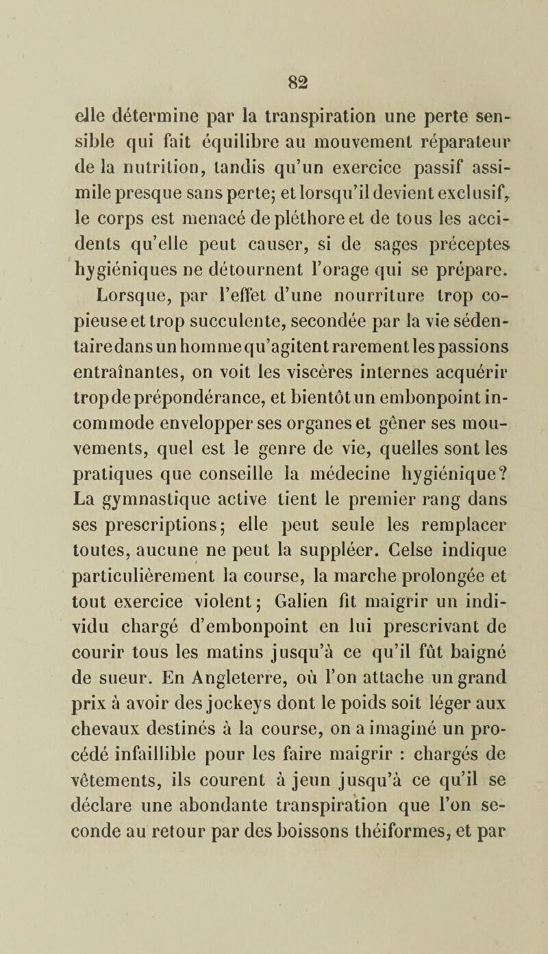 die détermine par la transpiration une perte sen¬ sible qui fait équilibre au mouvement réparateur de la nutrition, tandis qu’un exercice passif assi¬ mile presque sans perte; et lorsqu’il devient exclusif, le corps est menacé de pléthore et de tous les acci¬ dents qu’elle peut causer, si de sages préceptes hygiéniques ne détournent l’orage qui se prépare. Lorsque, par l’effet d’une nourriture trop co¬ pieuse et trop succulente, secondée par la vie séden¬ taire dans un homme qu’agitent rarement les passions entraînantes, on voit les viscères internes acquérir trop de prépondérance, et bientôt un embonpoint in¬ commode envelopper ses organes et gêner ses mou¬ vements, quel est le genre de vie, quelles sont les pratiques que conseille la médecine hygiénique? La gymnastique active tient le premier rang dans ses prescriptions; elle peut seule les remplacer toutes, aucune ne peut la suppléer. Celse indique particulièrement la course, la marche prolongée et tout exercice violent ; Galien fit maigrir un indi¬ vidu chargé d’embonpoint en lui prescrivant de courir tous les matins jusqu’à ce qu’il fût baigné de sueur. En Angleterre, où l’on attache un grand prix à avoir des jockeys dont le poids soit léger aux chevaux destinés à la course, on a imaginé un pro¬ cédé infaillible pour les faire maigrir : chargés de vêtements, ils courent à jeun jusqu’à ce qu’il se déclare une abondante transpiration que l’on se¬ conde au retour par des boissons théiformes, et par