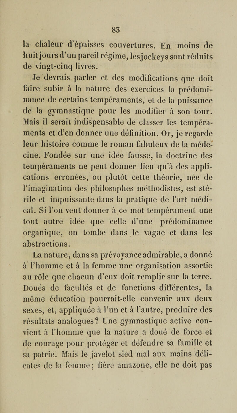 85 la chaleur d’épaisses couvertures. En moins de huit jours d’un pareil régime, lesjockeys sont réduits de vingt-cinq livres. Je devrais parler et des modifications que doit faire subir à la nature des exercices la prédomi¬ nance de certains tempéraments, et de la puissance de la gymnastique pour les modifier à son tour. Mais il serait indispensable de classer les tempéra¬ ments et d’en donner une définition. Or, je regarde leur histoire comme le roman fabuleux de la méde¬ cine. Fondée sur une idée fausse, la doctrine des tempéraments ne peut donner lieu qu’à des appli¬ cations erronées, ou plutôt cette théorie, née de l’imagination des philosophes méthodistes, est sté¬ rile et impuissante dans la pratique de l’art médi¬ cal. Si l’on veut donner à ce mot tempérament une tout autre idée que celle d’une prédominance organique, on tombe dans le vague et dans les abstractions. La nature, dans sa prévoyance admirable, a donné à l’homme et à la femme une organisation assortie au rôle que chacun d’eux doit remplir sur la terre. Doués de facultés et de fonctions différentes, la môme éducation pourrait-elle convenir aux deux sexes, et, appliquée à l’un et à l’autre, produire des résultats analogues? Une gymnastique active con¬ vient à l’homme que la nature a doué de force et de courage pour protéger et défendre sa famille et sa patrie. Mais le javelot sied mal aux mains déli¬ cates de la femme ; hère amazone, elle ne doit pas
