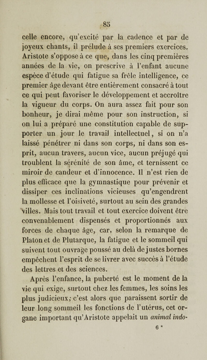 celle encore, qu’excité par la cadence et par de joyeux chants, il prélude à ses premiers exercices. \ Aristote s’oppose à ce que, dans les cinq premières années de la vie, on prescrive à l’enfant aucune espèce d’étude qui fatigue sa frêle intelligence, ce premier âge devant être entièrement consacré à tout ce qui peut favoriser le développement et accroître la vigueur du corps. On aura assez fait pour son bonheur, je dirai même pour son instruction, si on lui a préparé une constitution capable de sup¬ porter un jour le travail intellectuel, si on n’a laissé pénétrer ni dans son corps, ni dans son es¬ prit, aucun travers, aucun vice, aucun préjugé qui troublent la sérénité de son âme, et ternissent ce miroir de candeur et d’innocence. 11 n’est rien de plus efficace que la gymnastique pour prévenir et dissiper ces inclinations vicieuses qu’engendrent la mollesse et l’oisiveté, surtout au sein des grandes villes. Mais tout travail et tout exercice doivent être convenablement dispensés et proportionnés aux forces de chaque âge, car, selon la remarque de Platon et de Plutarque, la fatigue et le sommeil qui suivent tout ouvrage poussé au delà de justes bornes empêchent l’esprit de se livrer avec succès à l’étude des lettres et des sciences. Après l’enfance, la puberté est le moment de la vie qui exige, surtout chez les femmes, les soins les plus judicieux; c’est alors que paraissent sortir de leur long sommeil les fonctions de l’utérus, cet or¬ gane important qu’Aristote appelait un animal indo- 6 *
